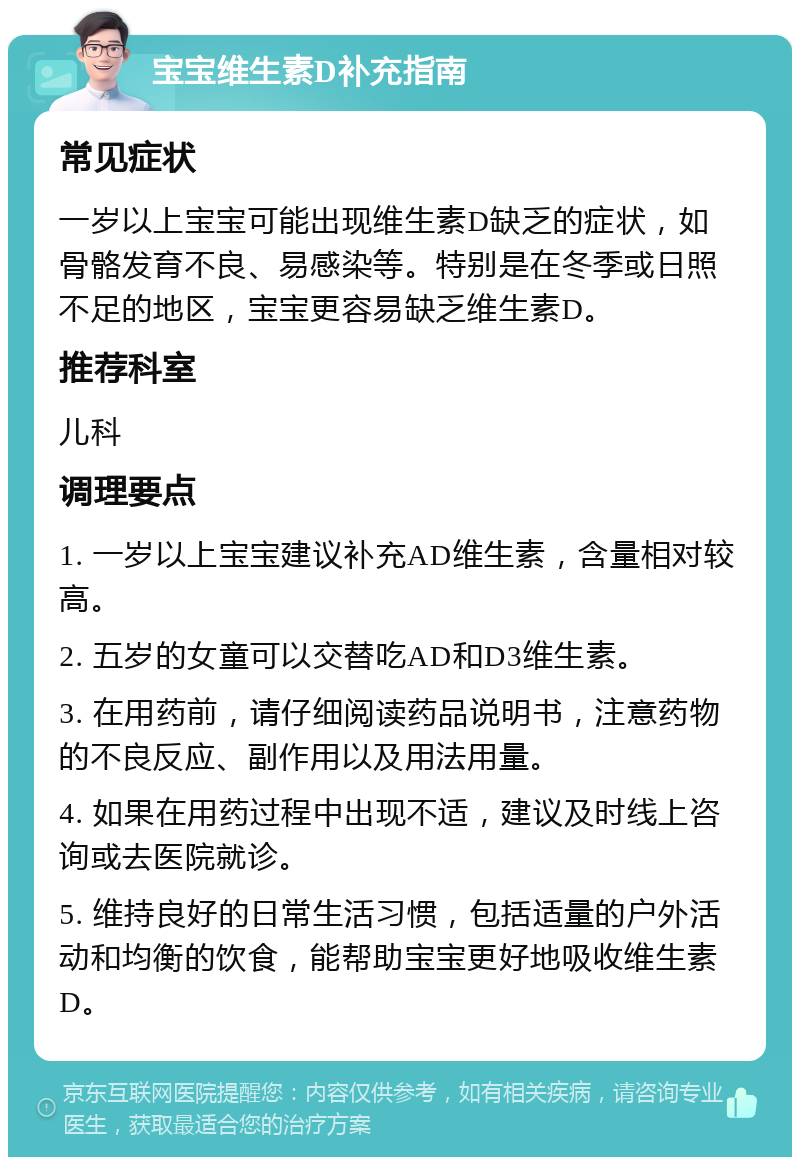 宝宝维生素D补充指南 常见症状 一岁以上宝宝可能出现维生素D缺乏的症状，如骨骼发育不良、易感染等。特别是在冬季或日照不足的地区，宝宝更容易缺乏维生素D。 推荐科室 儿科 调理要点 1. 一岁以上宝宝建议补充AD维生素，含量相对较高。 2. 五岁的女童可以交替吃AD和D3维生素。 3. 在用药前，请仔细阅读药品说明书，注意药物的不良反应、副作用以及用法用量。 4. 如果在用药过程中出现不适，建议及时线上咨询或去医院就诊。 5. 维持良好的日常生活习惯，包括适量的户外活动和均衡的饮食，能帮助宝宝更好地吸收维生素D。