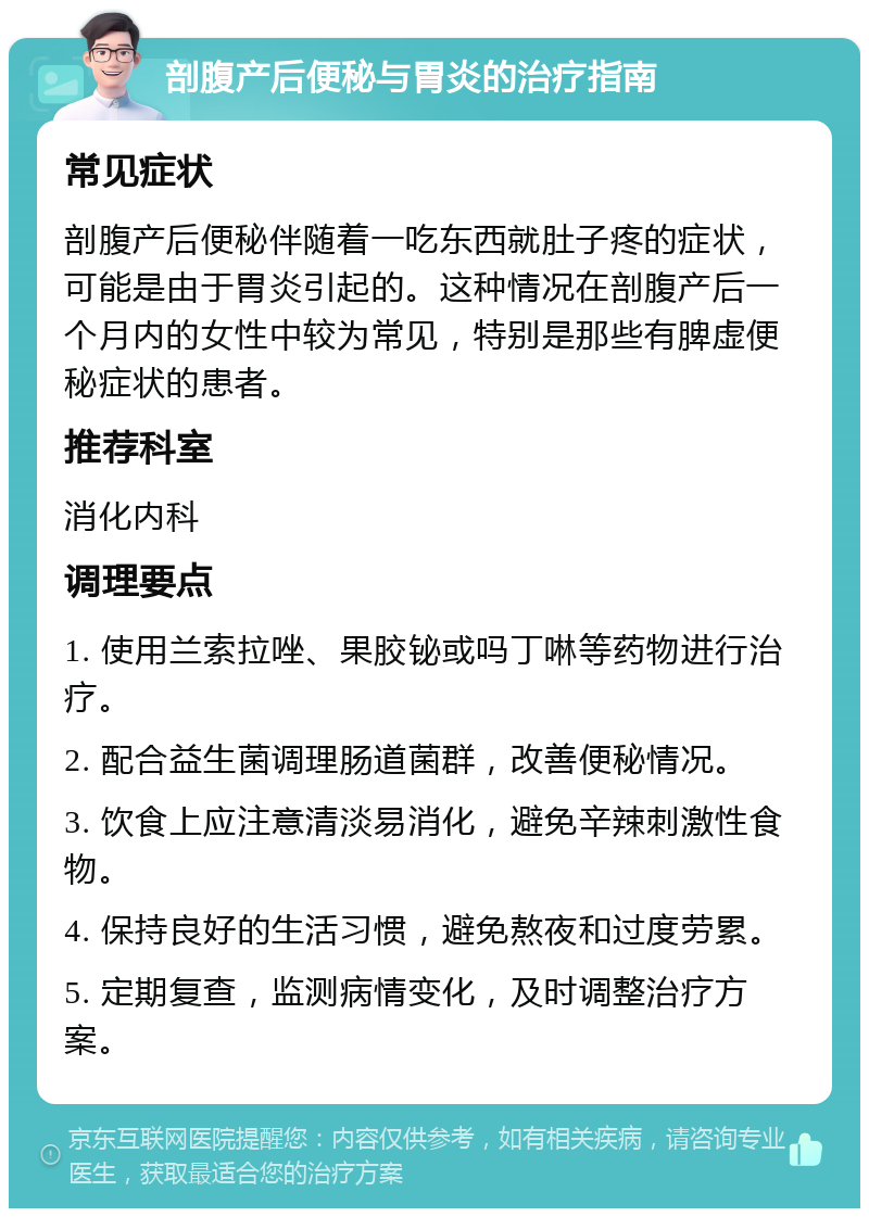 剖腹产后便秘与胃炎的治疗指南 常见症状 剖腹产后便秘伴随着一吃东西就肚子疼的症状，可能是由于胃炎引起的。这种情况在剖腹产后一个月内的女性中较为常见，特别是那些有脾虚便秘症状的患者。 推荐科室 消化内科 调理要点 1. 使用兰索拉唑、果胶铋或吗丁啉等药物进行治疗。 2. 配合益生菌调理肠道菌群，改善便秘情况。 3. 饮食上应注意清淡易消化，避免辛辣刺激性食物。 4. 保持良好的生活习惯，避免熬夜和过度劳累。 5. 定期复查，监测病情变化，及时调整治疗方案。