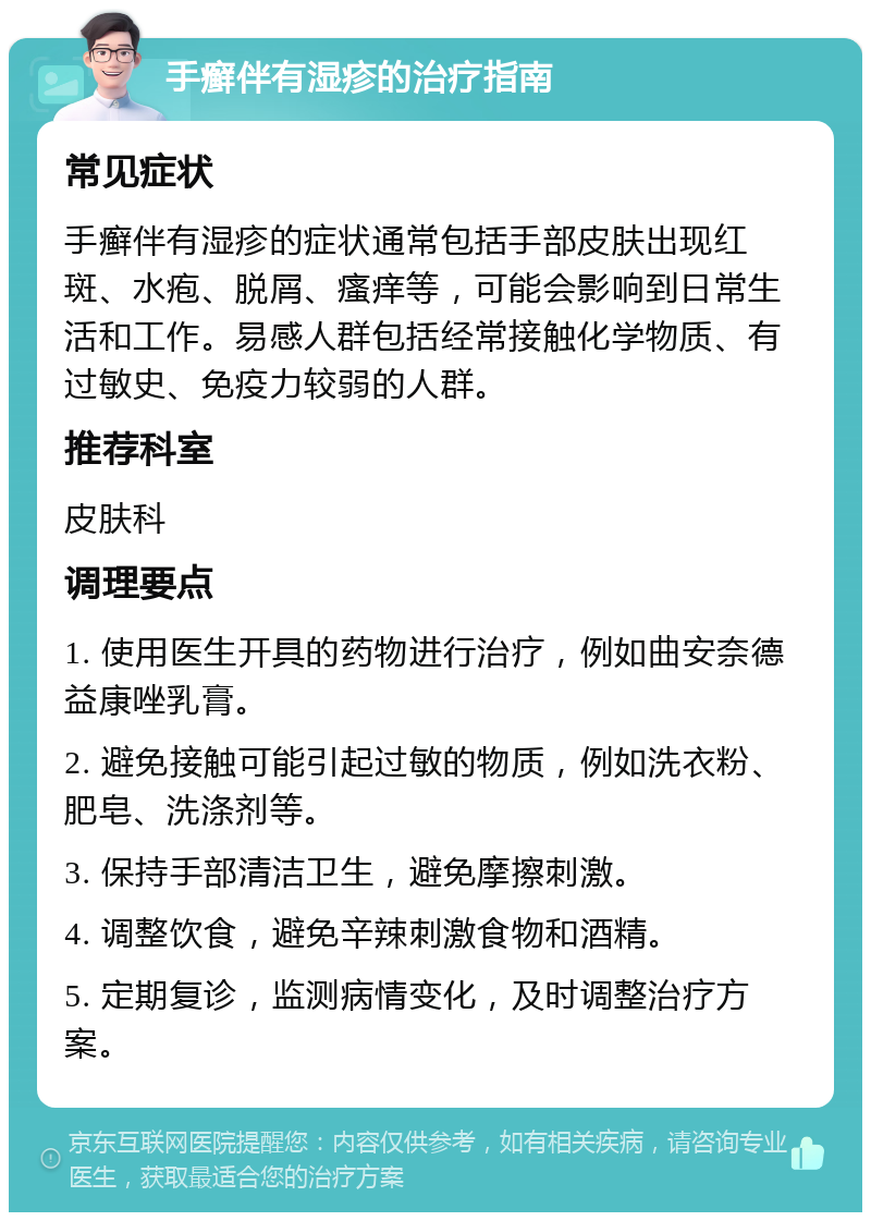 手癣伴有湿疹的治疗指南 常见症状 手癣伴有湿疹的症状通常包括手部皮肤出现红斑、水疱、脱屑、瘙痒等，可能会影响到日常生活和工作。易感人群包括经常接触化学物质、有过敏史、免疫力较弱的人群。 推荐科室 皮肤科 调理要点 1. 使用医生开具的药物进行治疗，例如曲安奈德益康唑乳膏。 2. 避免接触可能引起过敏的物质，例如洗衣粉、肥皂、洗涤剂等。 3. 保持手部清洁卫生，避免摩擦刺激。 4. 调整饮食，避免辛辣刺激食物和酒精。 5. 定期复诊，监测病情变化，及时调整治疗方案。