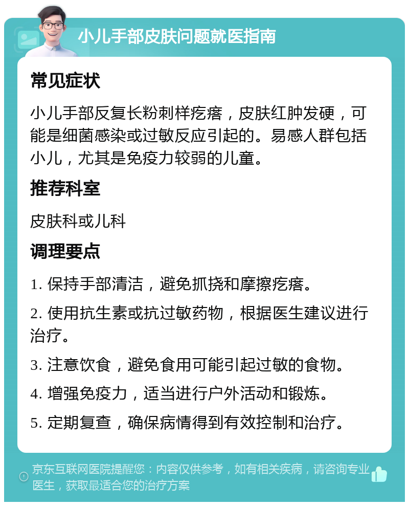 小儿手部皮肤问题就医指南 常见症状 小儿手部反复长粉刺样疙瘩，皮肤红肿发硬，可能是细菌感染或过敏反应引起的。易感人群包括小儿，尤其是免疫力较弱的儿童。 推荐科室 皮肤科或儿科 调理要点 1. 保持手部清洁，避免抓挠和摩擦疙瘩。 2. 使用抗生素或抗过敏药物，根据医生建议进行治疗。 3. 注意饮食，避免食用可能引起过敏的食物。 4. 增强免疫力，适当进行户外活动和锻炼。 5. 定期复查，确保病情得到有效控制和治疗。