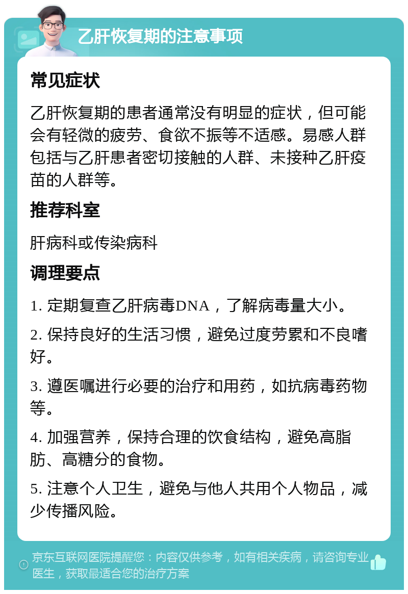 乙肝恢复期的注意事项 常见症状 乙肝恢复期的患者通常没有明显的症状，但可能会有轻微的疲劳、食欲不振等不适感。易感人群包括与乙肝患者密切接触的人群、未接种乙肝疫苗的人群等。 推荐科室 肝病科或传染病科 调理要点 1. 定期复查乙肝病毒DNA，了解病毒量大小。 2. 保持良好的生活习惯，避免过度劳累和不良嗜好。 3. 遵医嘱进行必要的治疗和用药，如抗病毒药物等。 4. 加强营养，保持合理的饮食结构，避免高脂肪、高糖分的食物。 5. 注意个人卫生，避免与他人共用个人物品，减少传播风险。