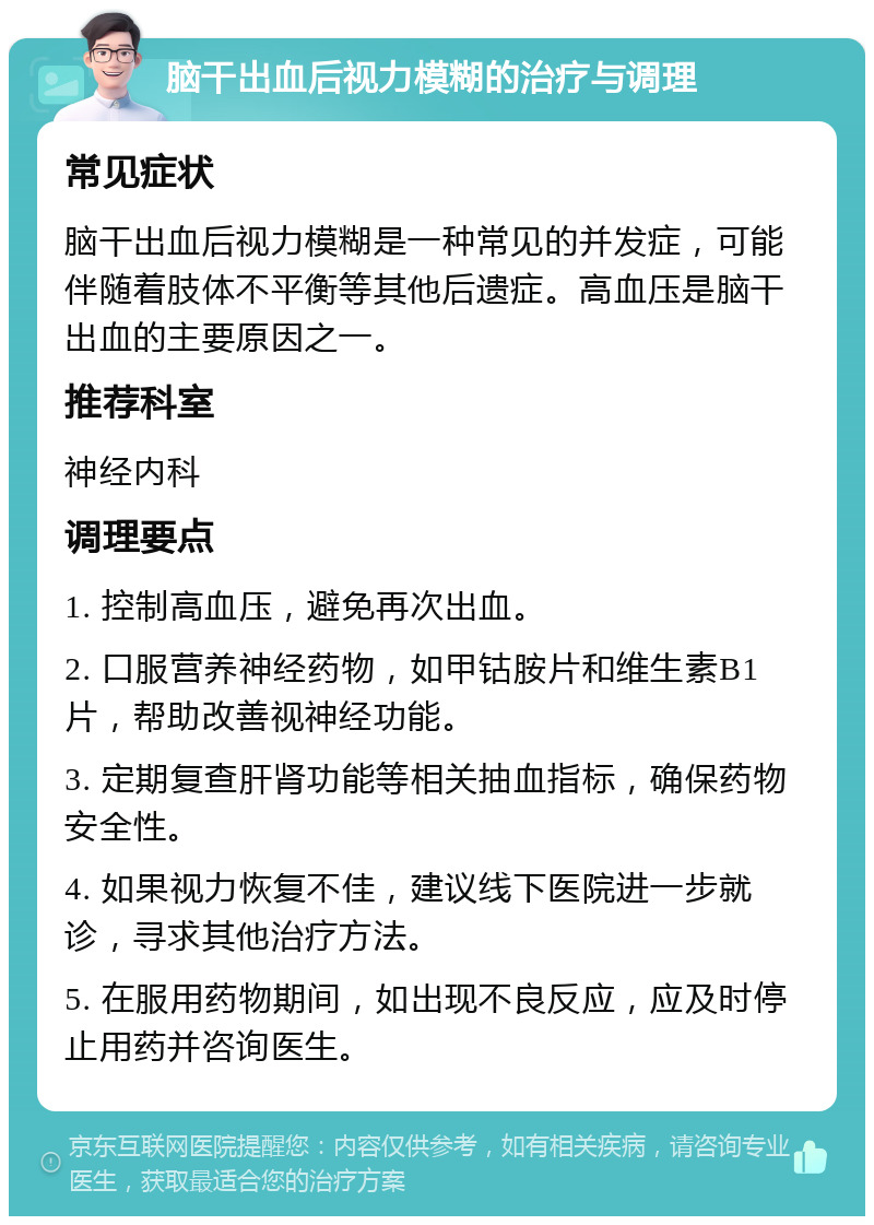 脑干出血后视力模糊的治疗与调理 常见症状 脑干出血后视力模糊是一种常见的并发症，可能伴随着肢体不平衡等其他后遗症。高血压是脑干出血的主要原因之一。 推荐科室 神经内科 调理要点 1. 控制高血压，避免再次出血。 2. 口服营养神经药物，如甲钴胺片和维生素B1片，帮助改善视神经功能。 3. 定期复查肝肾功能等相关抽血指标，确保药物安全性。 4. 如果视力恢复不佳，建议线下医院进一步就诊，寻求其他治疗方法。 5. 在服用药物期间，如出现不良反应，应及时停止用药并咨询医生。