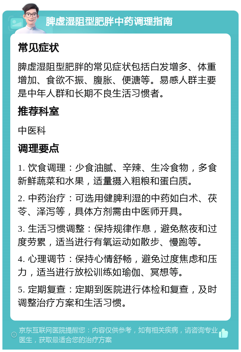 脾虚湿阻型肥胖中药调理指南 常见症状 脾虚湿阻型肥胖的常见症状包括白发增多、体重增加、食欲不振、腹胀、便溏等。易感人群主要是中年人群和长期不良生活习惯者。 推荐科室 中医科 调理要点 1. 饮食调理：少食油腻、辛辣、生冷食物，多食新鲜蔬菜和水果，适量摄入粗粮和蛋白质。 2. 中药治疗：可选用健脾利湿的中药如白术、茯苓、泽泻等，具体方剂需由中医师开具。 3. 生活习惯调整：保持规律作息，避免熬夜和过度劳累，适当进行有氧运动如散步、慢跑等。 4. 心理调节：保持心情舒畅，避免过度焦虑和压力，适当进行放松训练如瑜伽、冥想等。 5. 定期复查：定期到医院进行体检和复查，及时调整治疗方案和生活习惯。