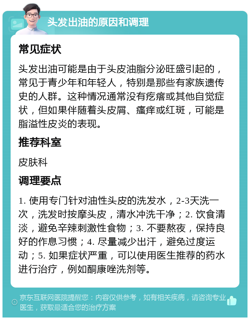 头发出油的原因和调理 常见症状 头发出油可能是由于头皮油脂分泌旺盛引起的，常见于青少年和年轻人，特别是那些有家族遗传史的人群。这种情况通常没有疙瘩或其他自觉症状，但如果伴随着头皮屑、瘙痒或红斑，可能是脂溢性皮炎的表现。 推荐科室 皮肤科 调理要点 1. 使用专门针对油性头皮的洗发水，2-3天洗一次，洗发时按摩头皮，清水冲洗干净；2. 饮食清淡，避免辛辣刺激性食物；3. 不要熬夜，保持良好的作息习惯；4. 尽量减少出汗，避免过度运动；5. 如果症状严重，可以使用医生推荐的药水进行治疗，例如酮康唑洗剂等。