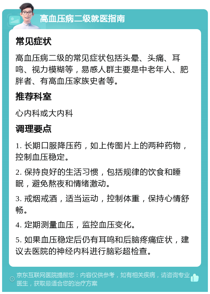 高血压病二级就医指南 常见症状 高血压病二级的常见症状包括头晕、头痛、耳鸣、视力模糊等，易感人群主要是中老年人、肥胖者、有高血压家族史者等。 推荐科室 心内科或大内科 调理要点 1. 长期口服降压药，如上传图片上的两种药物，控制血压稳定。 2. 保持良好的生活习惯，包括规律的饮食和睡眠，避免熬夜和情绪激动。 3. 戒烟戒酒，适当运动，控制体重，保持心情舒畅。 4. 定期测量血压，监控血压变化。 5. 如果血压稳定后仍有耳鸣和后脑疼痛症状，建议去医院的神经内科进行脑彩超检查。