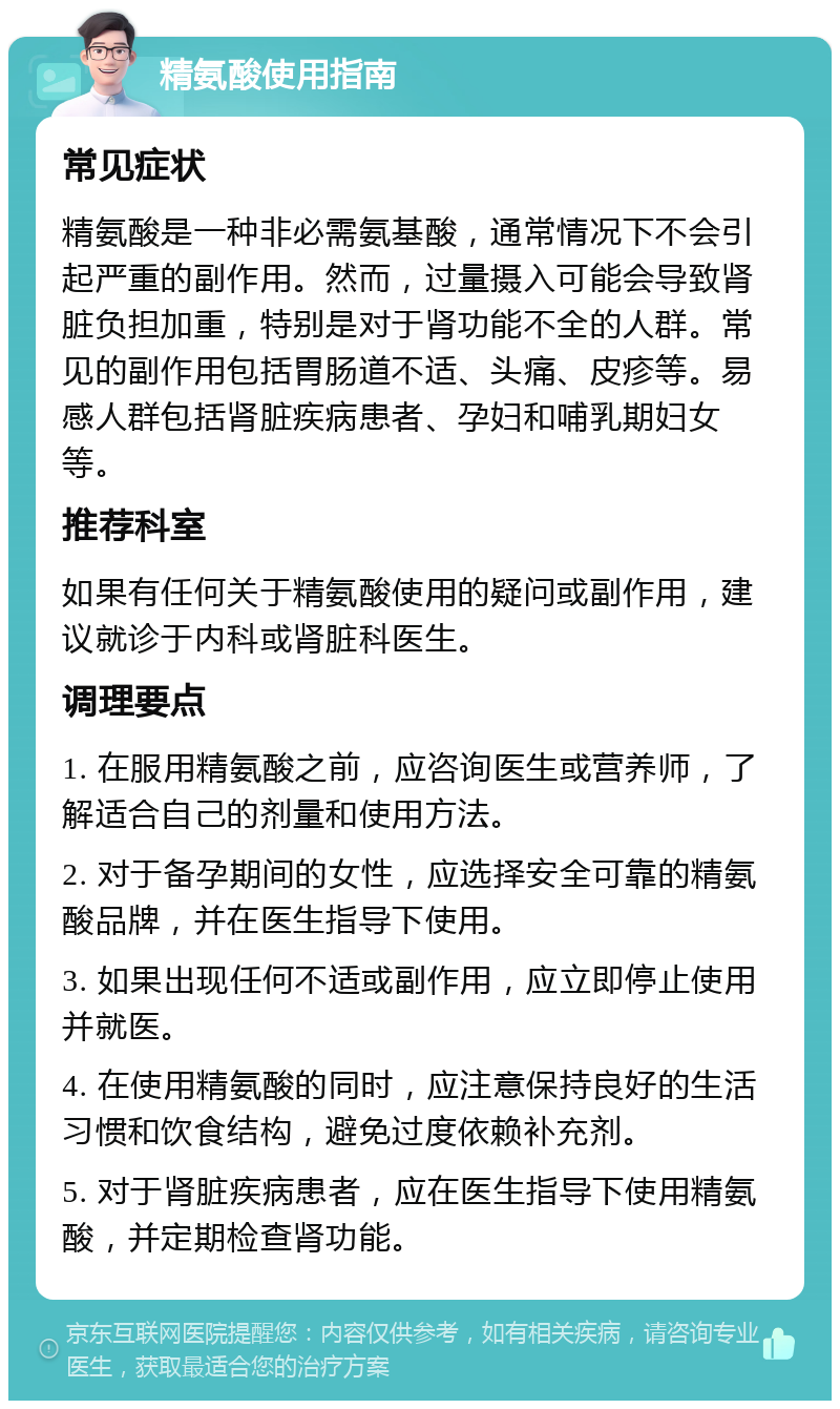 精氨酸使用指南 常见症状 精氨酸是一种非必需氨基酸，通常情况下不会引起严重的副作用。然而，过量摄入可能会导致肾脏负担加重，特别是对于肾功能不全的人群。常见的副作用包括胃肠道不适、头痛、皮疹等。易感人群包括肾脏疾病患者、孕妇和哺乳期妇女等。 推荐科室 如果有任何关于精氨酸使用的疑问或副作用，建议就诊于内科或肾脏科医生。 调理要点 1. 在服用精氨酸之前，应咨询医生或营养师，了解适合自己的剂量和使用方法。 2. 对于备孕期间的女性，应选择安全可靠的精氨酸品牌，并在医生指导下使用。 3. 如果出现任何不适或副作用，应立即停止使用并就医。 4. 在使用精氨酸的同时，应注意保持良好的生活习惯和饮食结构，避免过度依赖补充剂。 5. 对于肾脏疾病患者，应在医生指导下使用精氨酸，并定期检查肾功能。