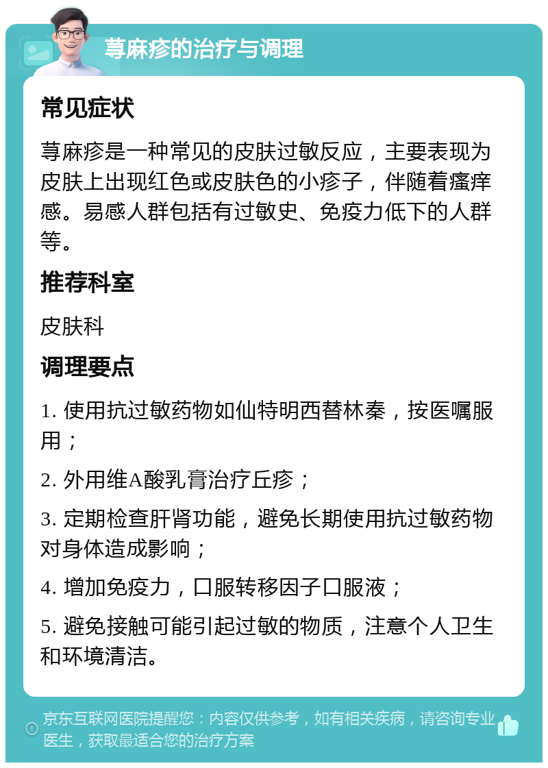 荨麻疹的治疗与调理 常见症状 荨麻疹是一种常见的皮肤过敏反应，主要表现为皮肤上出现红色或皮肤色的小疹子，伴随着瘙痒感。易感人群包括有过敏史、免疫力低下的人群等。 推荐科室 皮肤科 调理要点 1. 使用抗过敏药物如仙特明西替林秦，按医嘱服用； 2. 外用维A酸乳膏治疗丘疹； 3. 定期检查肝肾功能，避免长期使用抗过敏药物对身体造成影响； 4. 增加免疫力，口服转移因子口服液； 5. 避免接触可能引起过敏的物质，注意个人卫生和环境清洁。