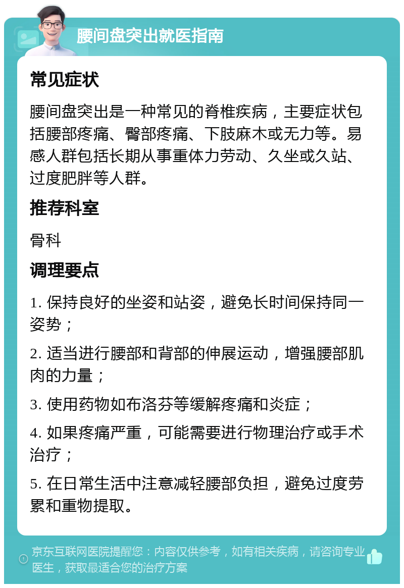 腰间盘突出就医指南 常见症状 腰间盘突出是一种常见的脊椎疾病，主要症状包括腰部疼痛、臀部疼痛、下肢麻木或无力等。易感人群包括长期从事重体力劳动、久坐或久站、过度肥胖等人群。 推荐科室 骨科 调理要点 1. 保持良好的坐姿和站姿，避免长时间保持同一姿势； 2. 适当进行腰部和背部的伸展运动，增强腰部肌肉的力量； 3. 使用药物如布洛芬等缓解疼痛和炎症； 4. 如果疼痛严重，可能需要进行物理治疗或手术治疗； 5. 在日常生活中注意减轻腰部负担，避免过度劳累和重物提取。