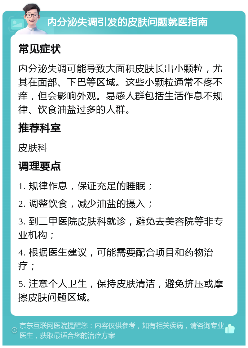 内分泌失调引发的皮肤问题就医指南 常见症状 内分泌失调可能导致大面积皮肤长出小颗粒，尤其在面部、下巴等区域。这些小颗粒通常不疼不痒，但会影响外观。易感人群包括生活作息不规律、饮食油盐过多的人群。 推荐科室 皮肤科 调理要点 1. 规律作息，保证充足的睡眠； 2. 调整饮食，减少油盐的摄入； 3. 到三甲医院皮肤科就诊，避免去美容院等非专业机构； 4. 根据医生建议，可能需要配合项目和药物治疗； 5. 注意个人卫生，保持皮肤清洁，避免挤压或摩擦皮肤问题区域。