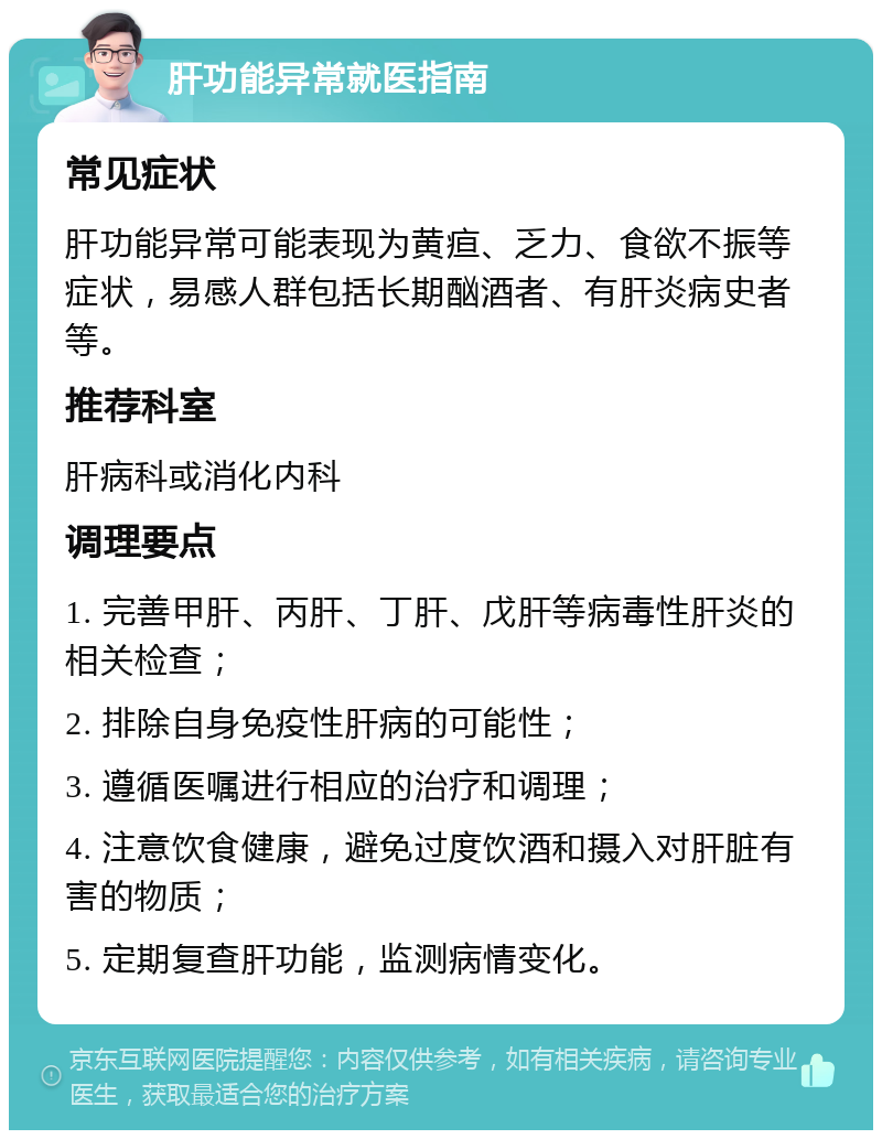 肝功能异常就医指南 常见症状 肝功能异常可能表现为黄疸、乏力、食欲不振等症状，易感人群包括长期酗酒者、有肝炎病史者等。 推荐科室 肝病科或消化内科 调理要点 1. 完善甲肝、丙肝、丁肝、戊肝等病毒性肝炎的相关检查； 2. 排除自身免疫性肝病的可能性； 3. 遵循医嘱进行相应的治疗和调理； 4. 注意饮食健康，避免过度饮酒和摄入对肝脏有害的物质； 5. 定期复查肝功能，监测病情变化。