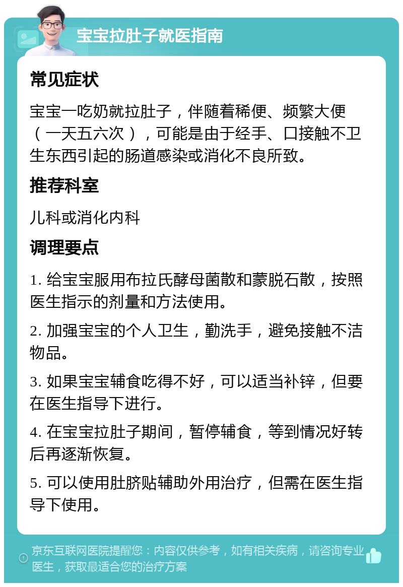 宝宝拉肚子就医指南 常见症状 宝宝一吃奶就拉肚子，伴随着稀便、频繁大便（一天五六次），可能是由于经手、口接触不卫生东西引起的肠道感染或消化不良所致。 推荐科室 儿科或消化内科 调理要点 1. 给宝宝服用布拉氏酵母菌散和蒙脱石散，按照医生指示的剂量和方法使用。 2. 加强宝宝的个人卫生，勤洗手，避免接触不洁物品。 3. 如果宝宝辅食吃得不好，可以适当补锌，但要在医生指导下进行。 4. 在宝宝拉肚子期间，暂停辅食，等到情况好转后再逐渐恢复。 5. 可以使用肚脐贴辅助外用治疗，但需在医生指导下使用。