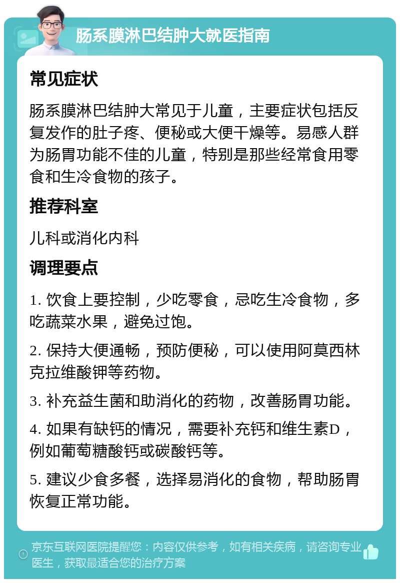 肠系膜淋巴结肿大就医指南 常见症状 肠系膜淋巴结肿大常见于儿童，主要症状包括反复发作的肚子疼、便秘或大便干燥等。易感人群为肠胃功能不佳的儿童，特别是那些经常食用零食和生冷食物的孩子。 推荐科室 儿科或消化内科 调理要点 1. 饮食上要控制，少吃零食，忌吃生冷食物，多吃蔬菜水果，避免过饱。 2. 保持大便通畅，预防便秘，可以使用阿莫西林克拉维酸钾等药物。 3. 补充益生菌和助消化的药物，改善肠胃功能。 4. 如果有缺钙的情况，需要补充钙和维生素D，例如葡萄糖酸钙或碳酸钙等。 5. 建议少食多餐，选择易消化的食物，帮助肠胃恢复正常功能。