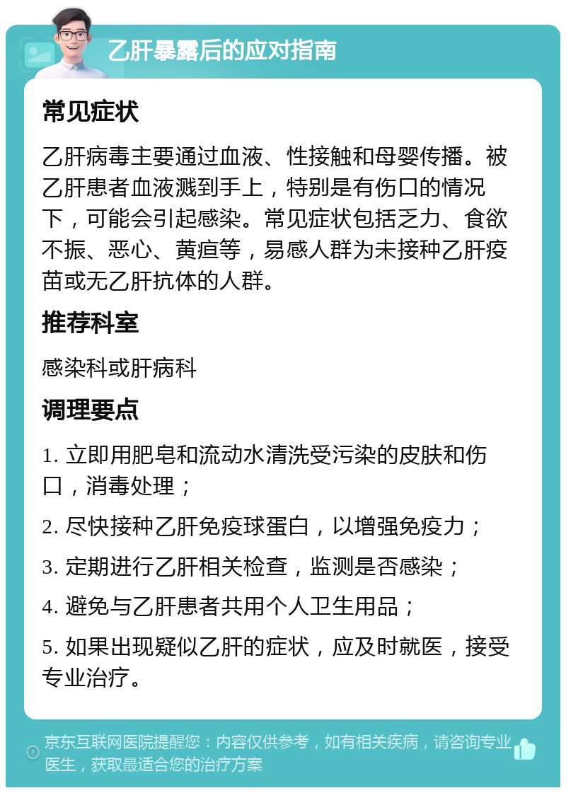 乙肝暴露后的应对指南 常见症状 乙肝病毒主要通过血液、性接触和母婴传播。被乙肝患者血液溅到手上，特别是有伤口的情况下，可能会引起感染。常见症状包括乏力、食欲不振、恶心、黄疸等，易感人群为未接种乙肝疫苗或无乙肝抗体的人群。 推荐科室 感染科或肝病科 调理要点 1. 立即用肥皂和流动水清洗受污染的皮肤和伤口，消毒处理； 2. 尽快接种乙肝免疫球蛋白，以增强免疫力； 3. 定期进行乙肝相关检查，监测是否感染； 4. 避免与乙肝患者共用个人卫生用品； 5. 如果出现疑似乙肝的症状，应及时就医，接受专业治疗。