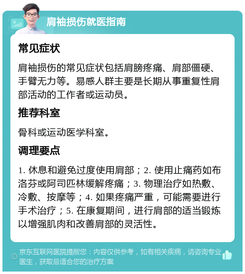 肩袖损伤就医指南 常见症状 肩袖损伤的常见症状包括肩膀疼痛、肩部僵硬、手臂无力等。易感人群主要是长期从事重复性肩部活动的工作者或运动员。 推荐科室 骨科或运动医学科室。 调理要点 1. 休息和避免过度使用肩部；2. 使用止痛药如布洛芬或阿司匹林缓解疼痛；3. 物理治疗如热敷、冷敷、按摩等；4. 如果疼痛严重，可能需要进行手术治疗；5. 在康复期间，进行肩部的适当锻炼以增强肌肉和改善肩部的灵活性。