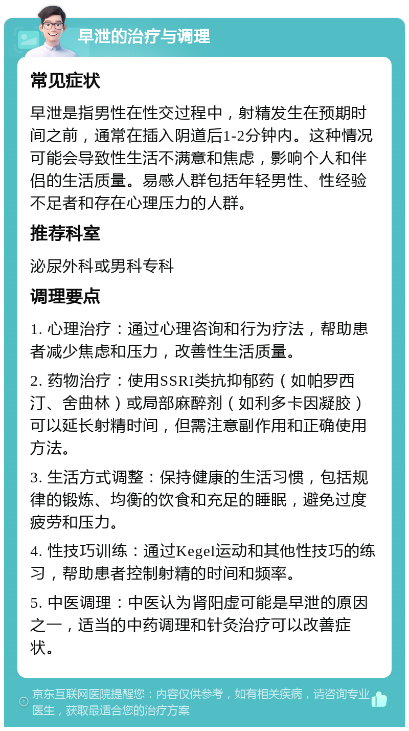 早泄的治疗与调理 常见症状 早泄是指男性在性交过程中，射精发生在预期时间之前，通常在插入阴道后1-2分钟内。这种情况可能会导致性生活不满意和焦虑，影响个人和伴侣的生活质量。易感人群包括年轻男性、性经验不足者和存在心理压力的人群。 推荐科室 泌尿外科或男科专科 调理要点 1. 心理治疗：通过心理咨询和行为疗法，帮助患者减少焦虑和压力，改善性生活质量。 2. 药物治疗：使用SSRI类抗抑郁药（如帕罗西汀、舍曲林）或局部麻醉剂（如利多卡因凝胶）可以延长射精时间，但需注意副作用和正确使用方法。 3. 生活方式调整：保持健康的生活习惯，包括规律的锻炼、均衡的饮食和充足的睡眠，避免过度疲劳和压力。 4. 性技巧训练：通过Kegel运动和其他性技巧的练习，帮助患者控制射精的时间和频率。 5. 中医调理：中医认为肾阳虚可能是早泄的原因之一，适当的中药调理和针灸治疗可以改善症状。