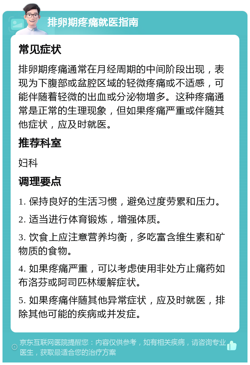 排卵期疼痛就医指南 常见症状 排卵期疼痛通常在月经周期的中间阶段出现，表现为下腹部或盆腔区域的轻微疼痛或不适感，可能伴随着轻微的出血或分泌物增多。这种疼痛通常是正常的生理现象，但如果疼痛严重或伴随其他症状，应及时就医。 推荐科室 妇科 调理要点 1. 保持良好的生活习惯，避免过度劳累和压力。 2. 适当进行体育锻炼，增强体质。 3. 饮食上应注意营养均衡，多吃富含维生素和矿物质的食物。 4. 如果疼痛严重，可以考虑使用非处方止痛药如布洛芬或阿司匹林缓解症状。 5. 如果疼痛伴随其他异常症状，应及时就医，排除其他可能的疾病或并发症。