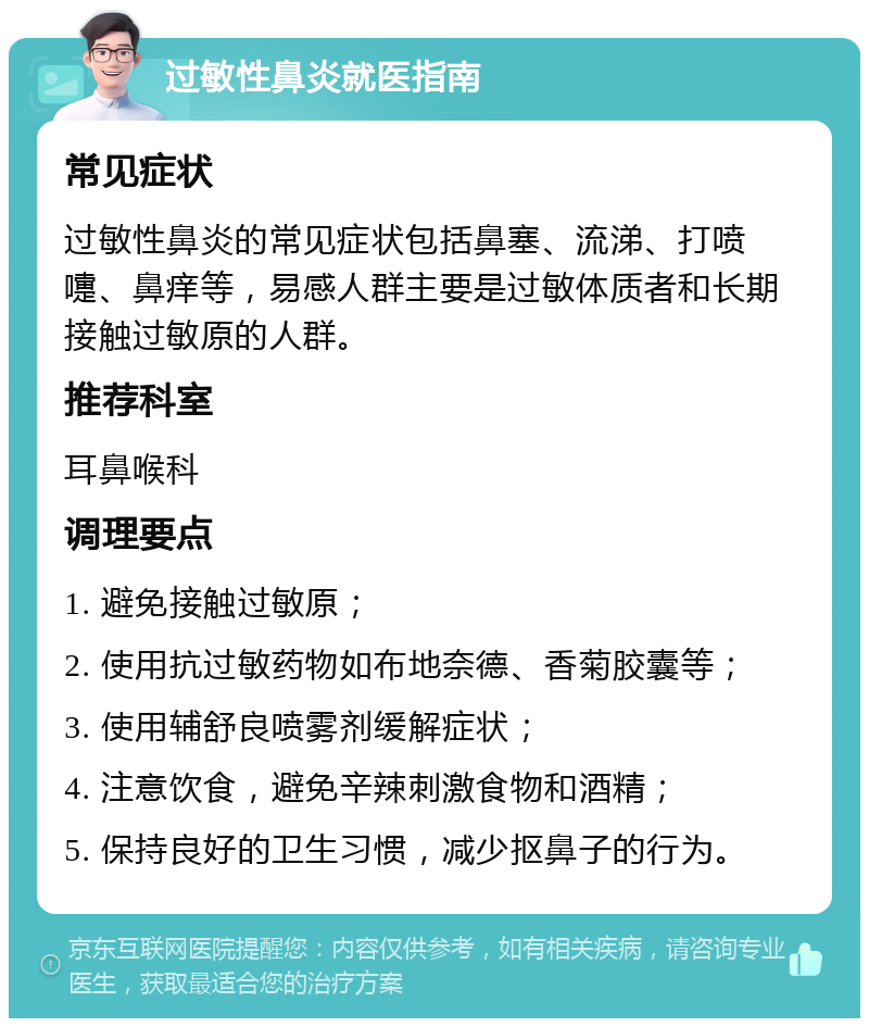 过敏性鼻炎就医指南 常见症状 过敏性鼻炎的常见症状包括鼻塞、流涕、打喷嚏、鼻痒等，易感人群主要是过敏体质者和长期接触过敏原的人群。 推荐科室 耳鼻喉科 调理要点 1. 避免接触过敏原； 2. 使用抗过敏药物如布地奈德、香菊胶囊等； 3. 使用辅舒良喷雾剂缓解症状； 4. 注意饮食，避免辛辣刺激食物和酒精； 5. 保持良好的卫生习惯，减少抠鼻子的行为。