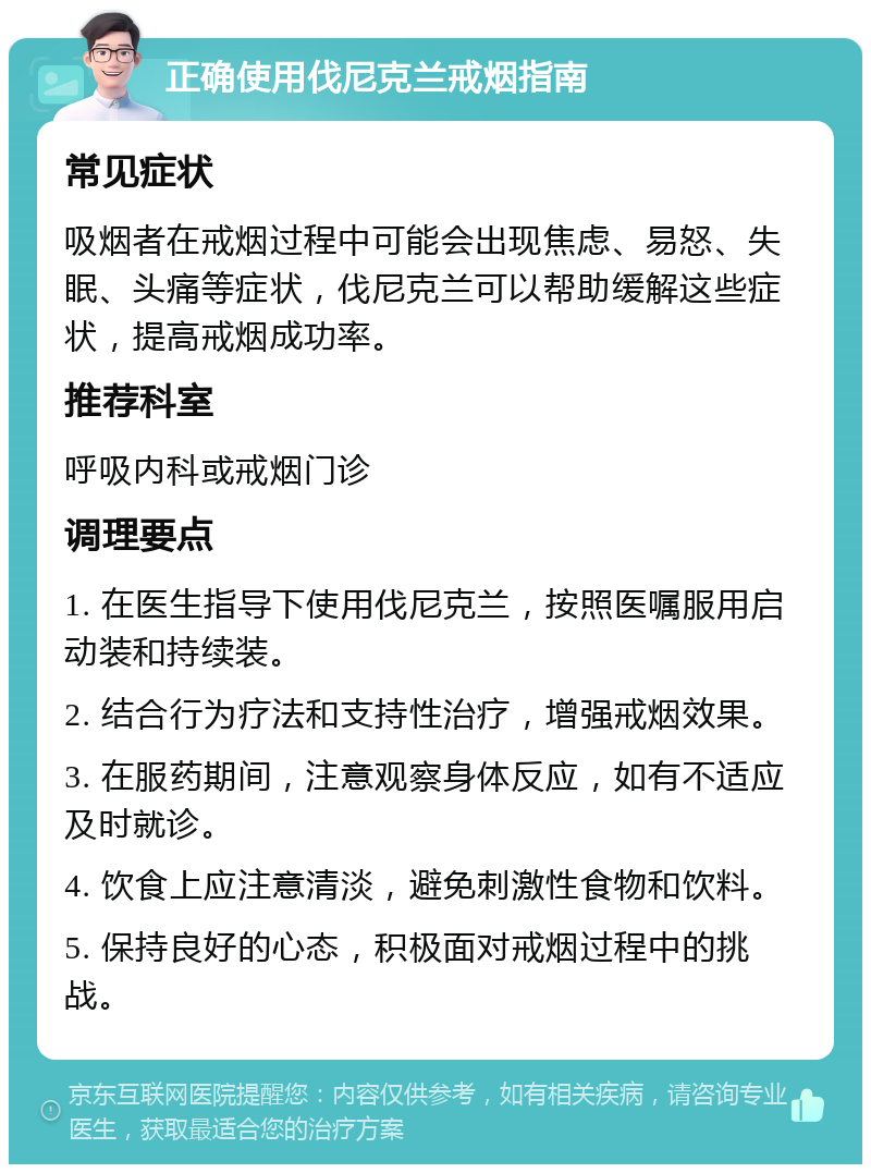 正确使用伐尼克兰戒烟指南 常见症状 吸烟者在戒烟过程中可能会出现焦虑、易怒、失眠、头痛等症状，伐尼克兰可以帮助缓解这些症状，提高戒烟成功率。 推荐科室 呼吸内科或戒烟门诊 调理要点 1. 在医生指导下使用伐尼克兰，按照医嘱服用启动装和持续装。 2. 结合行为疗法和支持性治疗，增强戒烟效果。 3. 在服药期间，注意观察身体反应，如有不适应及时就诊。 4. 饮食上应注意清淡，避免刺激性食物和饮料。 5. 保持良好的心态，积极面对戒烟过程中的挑战。