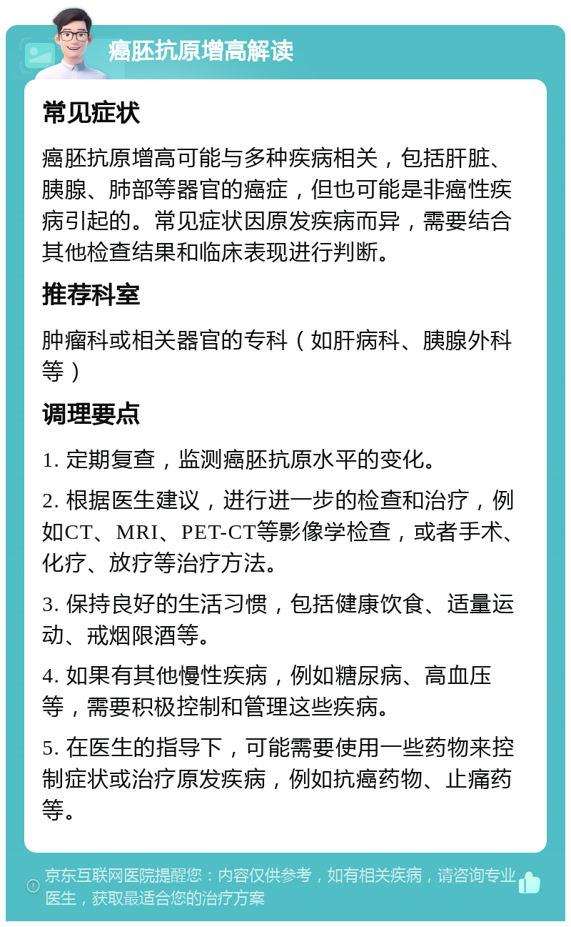 癌胚抗原增高解读 常见症状 癌胚抗原增高可能与多种疾病相关，包括肝脏、胰腺、肺部等器官的癌症，但也可能是非癌性疾病引起的。常见症状因原发疾病而异，需要结合其他检查结果和临床表现进行判断。 推荐科室 肿瘤科或相关器官的专科（如肝病科、胰腺外科等） 调理要点 1. 定期复查，监测癌胚抗原水平的变化。 2. 根据医生建议，进行进一步的检查和治疗，例如CT、MRI、PET-CT等影像学检查，或者手术、化疗、放疗等治疗方法。 3. 保持良好的生活习惯，包括健康饮食、适量运动、戒烟限酒等。 4. 如果有其他慢性疾病，例如糖尿病、高血压等，需要积极控制和管理这些疾病。 5. 在医生的指导下，可能需要使用一些药物来控制症状或治疗原发疾病，例如抗癌药物、止痛药等。