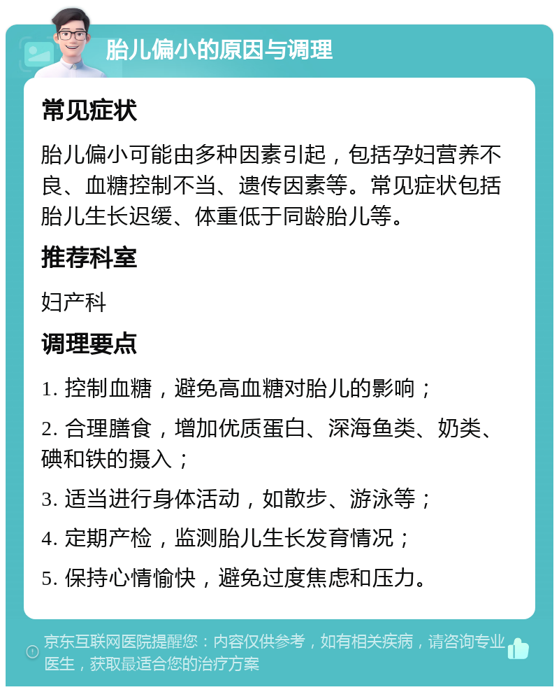 胎儿偏小的原因与调理 常见症状 胎儿偏小可能由多种因素引起，包括孕妇营养不良、血糖控制不当、遗传因素等。常见症状包括胎儿生长迟缓、体重低于同龄胎儿等。 推荐科室 妇产科 调理要点 1. 控制血糖，避免高血糖对胎儿的影响； 2. 合理膳食，增加优质蛋白、深海鱼类、奶类、碘和铁的摄入； 3. 适当进行身体活动，如散步、游泳等； 4. 定期产检，监测胎儿生长发育情况； 5. 保持心情愉快，避免过度焦虑和压力。