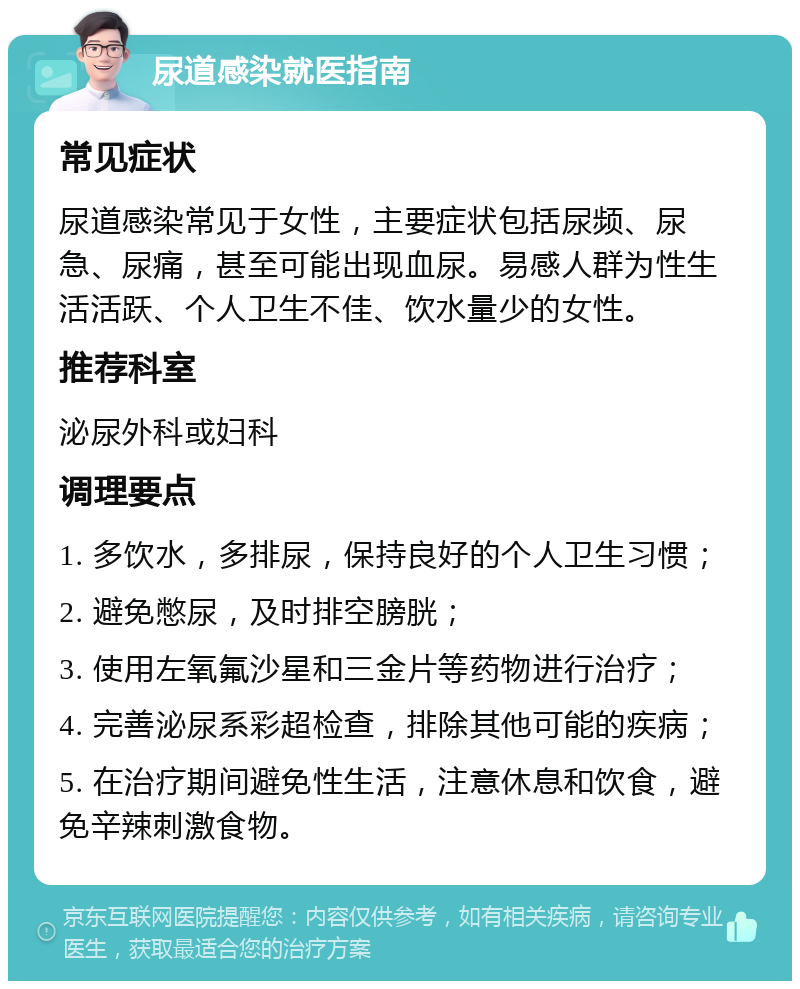 尿道感染就医指南 常见症状 尿道感染常见于女性，主要症状包括尿频、尿急、尿痛，甚至可能出现血尿。易感人群为性生活活跃、个人卫生不佳、饮水量少的女性。 推荐科室 泌尿外科或妇科 调理要点 1. 多饮水，多排尿，保持良好的个人卫生习惯； 2. 避免憋尿，及时排空膀胱； 3. 使用左氧氟沙星和三金片等药物进行治疗； 4. 完善泌尿系彩超检查，排除其他可能的疾病； 5. 在治疗期间避免性生活，注意休息和饮食，避免辛辣刺激食物。