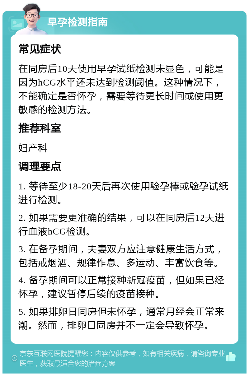 早孕检测指南 常见症状 在同房后10天使用早孕试纸检测未显色，可能是因为hCG水平还未达到检测阈值。这种情况下，不能确定是否怀孕，需要等待更长时间或使用更敏感的检测方法。 推荐科室 妇产科 调理要点 1. 等待至少18-20天后再次使用验孕棒或验孕试纸进行检测。 2. 如果需要更准确的结果，可以在同房后12天进行血液hCG检测。 3. 在备孕期间，夫妻双方应注意健康生活方式，包括戒烟酒、规律作息、多运动、丰富饮食等。 4. 备孕期间可以正常接种新冠疫苗，但如果已经怀孕，建议暂停后续的疫苗接种。 5. 如果排卵日同房但未怀孕，通常月经会正常来潮。然而，排卵日同房并不一定会导致怀孕。