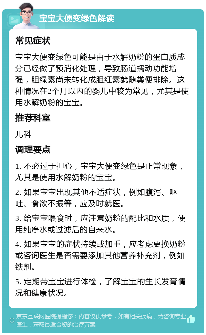 宝宝大便变绿色解读 常见症状 宝宝大便变绿色可能是由于水解奶粉的蛋白质成分已经做了预消化处理，导致肠道蠕动功能增强，胆绿素尚未转化成胆红素就随粪便排除。这种情况在2个月以内的婴儿中较为常见，尤其是使用水解奶粉的宝宝。 推荐科室 儿科 调理要点 1. 不必过于担心，宝宝大便变绿色是正常现象，尤其是使用水解奶粉的宝宝。 2. 如果宝宝出现其他不适症状，例如腹泻、呕吐、食欲不振等，应及时就医。 3. 给宝宝喂食时，应注意奶粉的配比和水质，使用纯净水或过滤后的自来水。 4. 如果宝宝的症状持续或加重，应考虑更换奶粉或咨询医生是否需要添加其他营养补充剂，例如铁剂。 5. 定期带宝宝进行体检，了解宝宝的生长发育情况和健康状况。