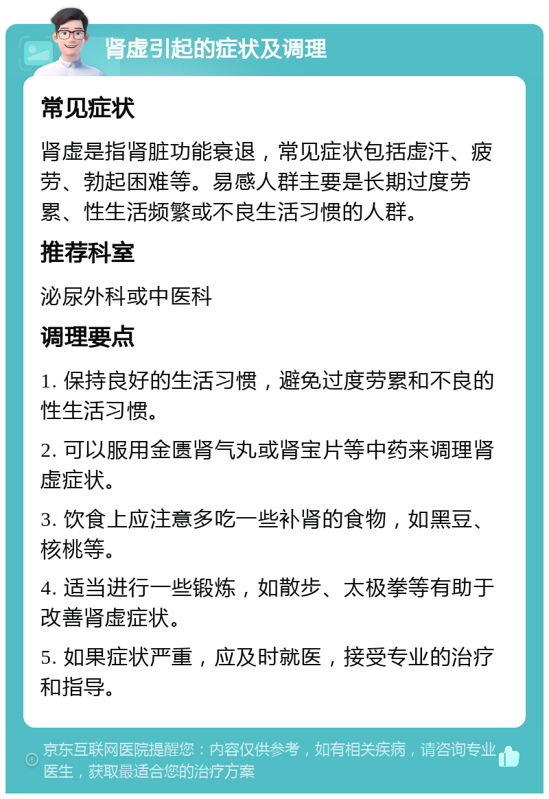 肾虚引起的症状及调理 常见症状 肾虚是指肾脏功能衰退，常见症状包括虚汗、疲劳、勃起困难等。易感人群主要是长期过度劳累、性生活频繁或不良生活习惯的人群。 推荐科室 泌尿外科或中医科 调理要点 1. 保持良好的生活习惯，避免过度劳累和不良的性生活习惯。 2. 可以服用金匮肾气丸或肾宝片等中药来调理肾虚症状。 3. 饮食上应注意多吃一些补肾的食物，如黑豆、核桃等。 4. 适当进行一些锻炼，如散步、太极拳等有助于改善肾虚症状。 5. 如果症状严重，应及时就医，接受专业的治疗和指导。