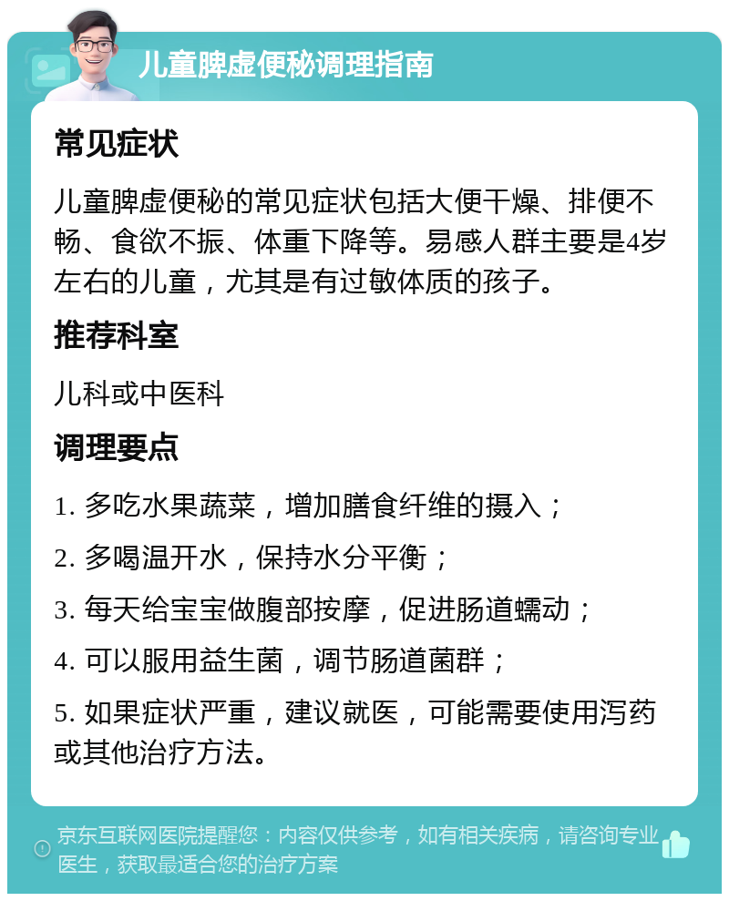 儿童脾虚便秘调理指南 常见症状 儿童脾虚便秘的常见症状包括大便干燥、排便不畅、食欲不振、体重下降等。易感人群主要是4岁左右的儿童，尤其是有过敏体质的孩子。 推荐科室 儿科或中医科 调理要点 1. 多吃水果蔬菜，增加膳食纤维的摄入； 2. 多喝温开水，保持水分平衡； 3. 每天给宝宝做腹部按摩，促进肠道蠕动； 4. 可以服用益生菌，调节肠道菌群； 5. 如果症状严重，建议就医，可能需要使用泻药或其他治疗方法。