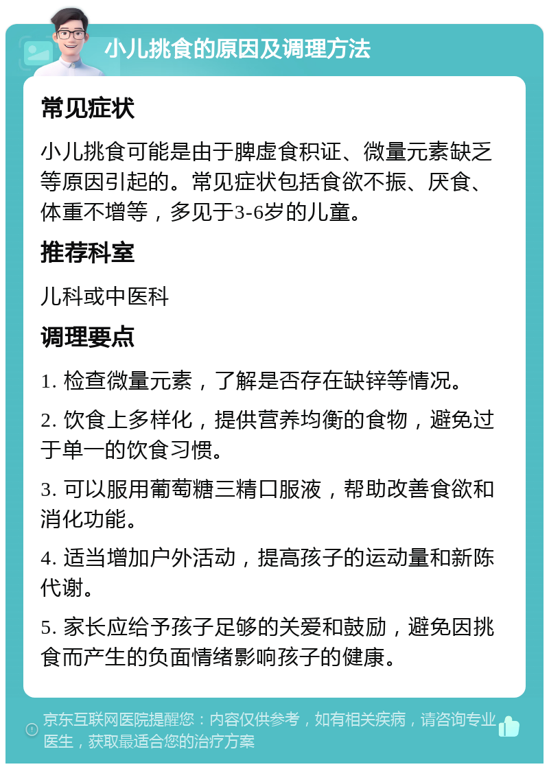 小儿挑食的原因及调理方法 常见症状 小儿挑食可能是由于脾虚食积证、微量元素缺乏等原因引起的。常见症状包括食欲不振、厌食、体重不增等，多见于3-6岁的儿童。 推荐科室 儿科或中医科 调理要点 1. 检查微量元素，了解是否存在缺锌等情况。 2. 饮食上多样化，提供营养均衡的食物，避免过于单一的饮食习惯。 3. 可以服用葡萄糖三精口服液，帮助改善食欲和消化功能。 4. 适当增加户外活动，提高孩子的运动量和新陈代谢。 5. 家长应给予孩子足够的关爱和鼓励，避免因挑食而产生的负面情绪影响孩子的健康。