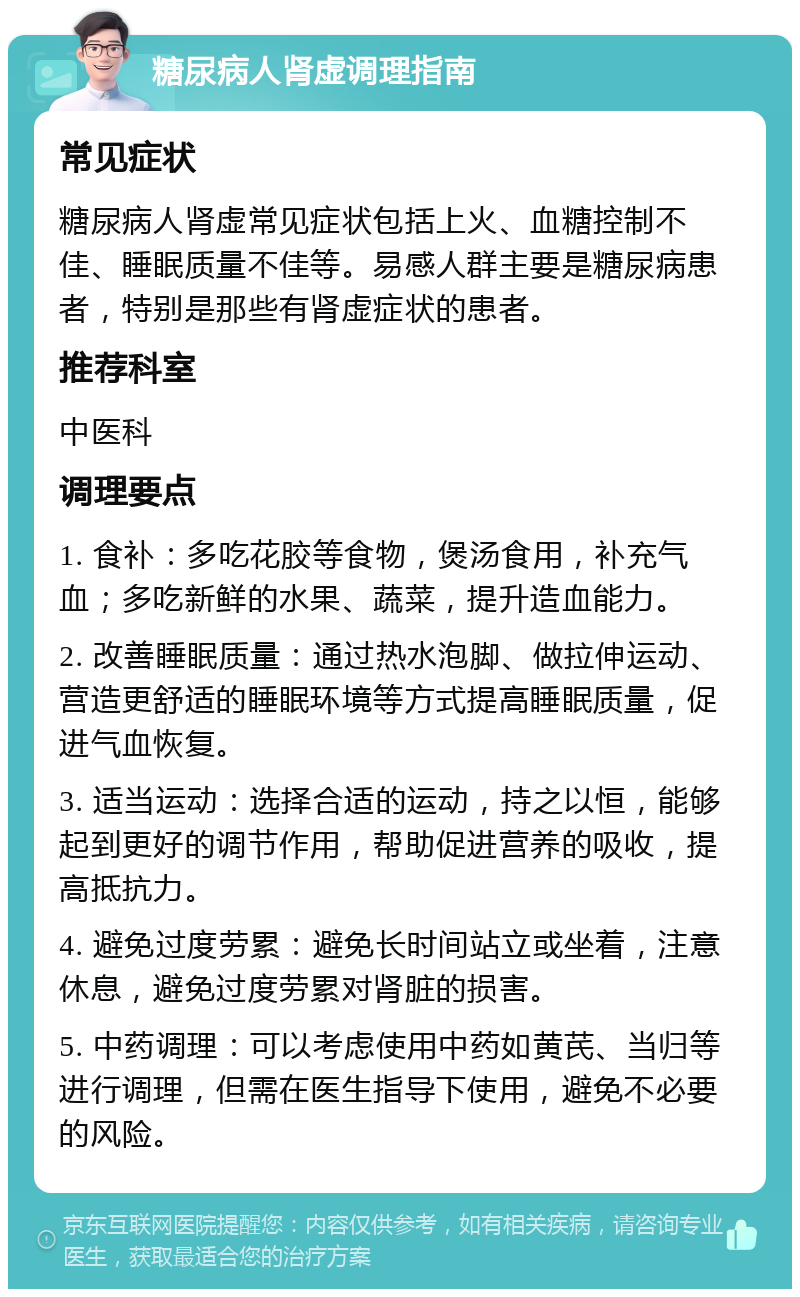 糖尿病人肾虚调理指南 常见症状 糖尿病人肾虚常见症状包括上火、血糖控制不佳、睡眠质量不佳等。易感人群主要是糖尿病患者，特别是那些有肾虚症状的患者。 推荐科室 中医科 调理要点 1. 食补：多吃花胶等食物，煲汤食用，补充气血；多吃新鲜的水果、蔬菜，提升造血能力。 2. 改善睡眠质量：通过热水泡脚、做拉伸运动、营造更舒适的睡眠环境等方式提高睡眠质量，促进气血恢复。 3. 适当运动：选择合适的运动，持之以恒，能够起到更好的调节作用，帮助促进营养的吸收，提高抵抗力。 4. 避免过度劳累：避免长时间站立或坐着，注意休息，避免过度劳累对肾脏的损害。 5. 中药调理：可以考虑使用中药如黄芪、当归等进行调理，但需在医生指导下使用，避免不必要的风险。