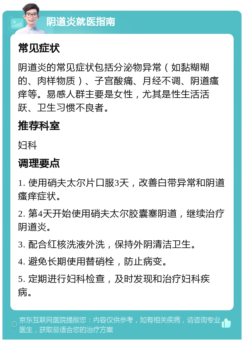 阴道炎就医指南 常见症状 阴道炎的常见症状包括分泌物异常（如黏糊糊的、肉样物质）、子宫酸痛、月经不调、阴道瘙痒等。易感人群主要是女性，尤其是性生活活跃、卫生习惯不良者。 推荐科室 妇科 调理要点 1. 使用硝夫太尔片口服3天，改善白带异常和阴道瘙痒症状。 2. 第4天开始使用硝夫太尔胶囊塞阴道，继续治疗阴道炎。 3. 配合红核洗液外洗，保持外阴清洁卫生。 4. 避免长期使用替硝栓，防止病变。 5. 定期进行妇科检查，及时发现和治疗妇科疾病。