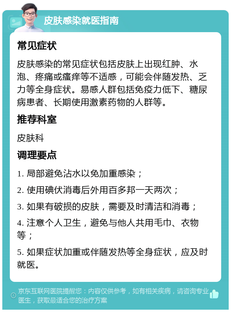 皮肤感染就医指南 常见症状 皮肤感染的常见症状包括皮肤上出现红肿、水泡、疼痛或瘙痒等不适感，可能会伴随发热、乏力等全身症状。易感人群包括免疫力低下、糖尿病患者、长期使用激素药物的人群等。 推荐科室 皮肤科 调理要点 1. 局部避免沾水以免加重感染； 2. 使用碘伏消毒后外用百多邦一天两次； 3. 如果有破损的皮肤，需要及时清洁和消毒； 4. 注意个人卫生，避免与他人共用毛巾、衣物等； 5. 如果症状加重或伴随发热等全身症状，应及时就医。