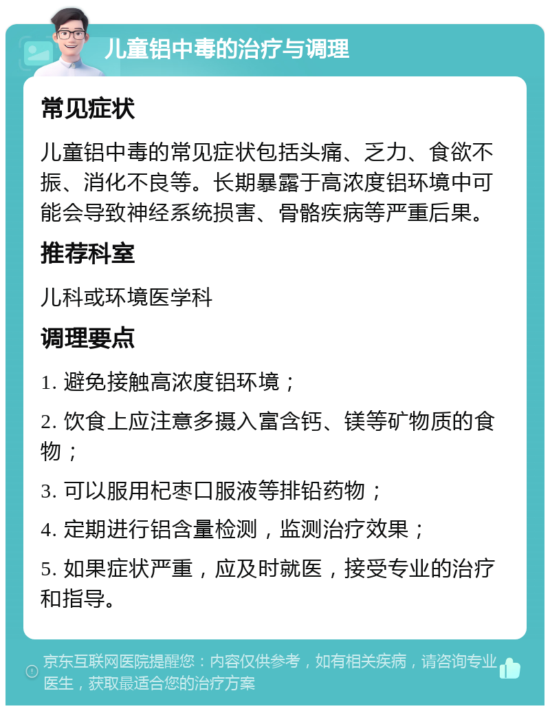 儿童铝中毒的治疗与调理 常见症状 儿童铝中毒的常见症状包括头痛、乏力、食欲不振、消化不良等。长期暴露于高浓度铝环境中可能会导致神经系统损害、骨骼疾病等严重后果。 推荐科室 儿科或环境医学科 调理要点 1. 避免接触高浓度铝环境； 2. 饮食上应注意多摄入富含钙、镁等矿物质的食物； 3. 可以服用杞枣口服液等排铅药物； 4. 定期进行铝含量检测，监测治疗效果； 5. 如果症状严重，应及时就医，接受专业的治疗和指导。