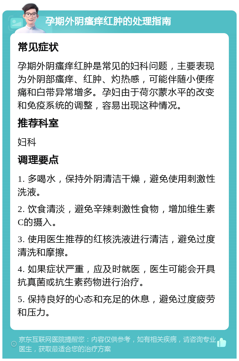 孕期外阴瘙痒红肿的处理指南 常见症状 孕期外阴瘙痒红肿是常见的妇科问题，主要表现为外阴部瘙痒、红肿、灼热感，可能伴随小便疼痛和白带异常增多。孕妇由于荷尔蒙水平的改变和免疫系统的调整，容易出现这种情况。 推荐科室 妇科 调理要点 1. 多喝水，保持外阴清洁干燥，避免使用刺激性洗液。 2. 饮食清淡，避免辛辣刺激性食物，增加维生素C的摄入。 3. 使用医生推荐的红核洗液进行清洁，避免过度清洗和摩擦。 4. 如果症状严重，应及时就医，医生可能会开具抗真菌或抗生素药物进行治疗。 5. 保持良好的心态和充足的休息，避免过度疲劳和压力。