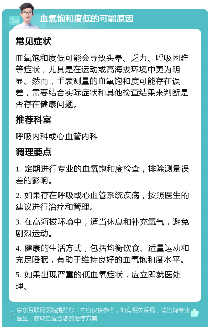 血氧饱和度低的可能原因 常见症状 血氧饱和度低可能会导致头晕、乏力、呼吸困难等症状，尤其是在运动或高海拔环境中更为明显。然而，手表测量的血氧饱和度可能存在误差，需要结合实际症状和其他检查结果来判断是否存在健康问题。 推荐科室 呼吸内科或心血管内科 调理要点 1. 定期进行专业的血氧饱和度检查，排除测量误差的影响。 2. 如果存在呼吸或心血管系统疾病，按照医生的建议进行治疗和管理。 3. 在高海拔环境中，适当休息和补充氧气，避免剧烈运动。 4. 健康的生活方式，包括均衡饮食、适量运动和充足睡眠，有助于维持良好的血氧饱和度水平。 5. 如果出现严重的低血氧症状，应立即就医处理。