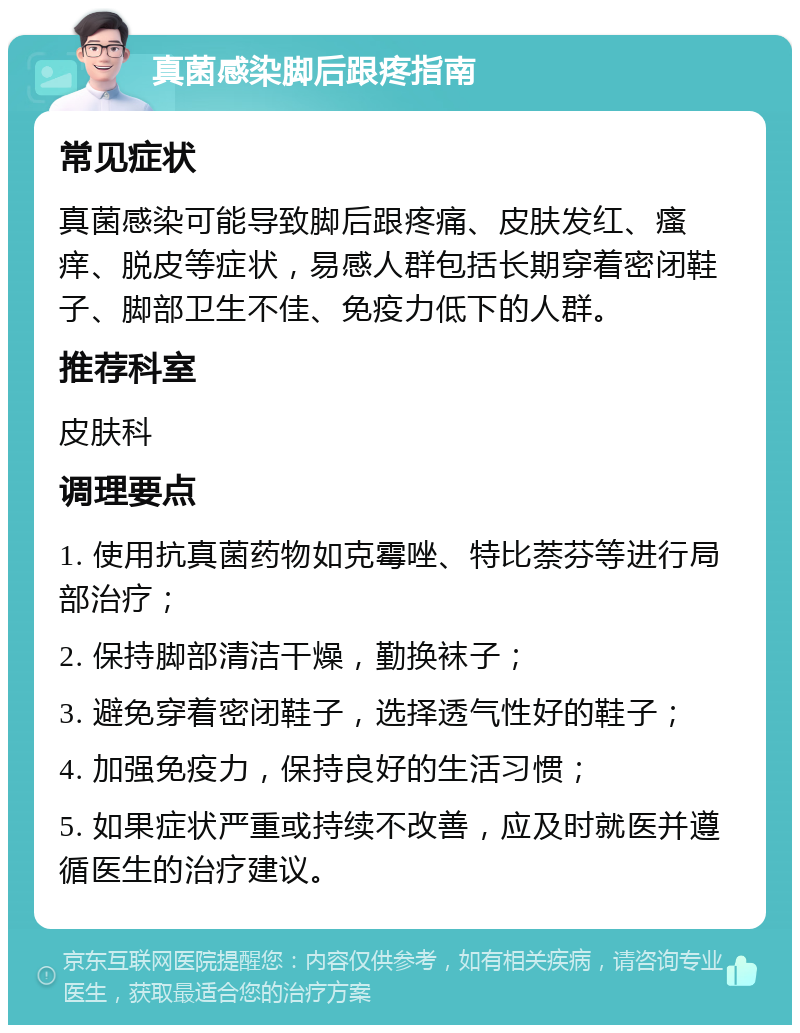 真菌感染脚后跟疼指南 常见症状 真菌感染可能导致脚后跟疼痛、皮肤发红、瘙痒、脱皮等症状，易感人群包括长期穿着密闭鞋子、脚部卫生不佳、免疫力低下的人群。 推荐科室 皮肤科 调理要点 1. 使用抗真菌药物如克霉唑、特比萘芬等进行局部治疗； 2. 保持脚部清洁干燥，勤换袜子； 3. 避免穿着密闭鞋子，选择透气性好的鞋子； 4. 加强免疫力，保持良好的生活习惯； 5. 如果症状严重或持续不改善，应及时就医并遵循医生的治疗建议。