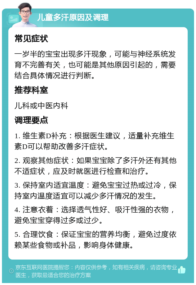 儿童多汗原因及调理 常见症状 一岁半的宝宝出现多汗现象，可能与神经系统发育不完善有关，也可能是其他原因引起的，需要结合具体情况进行判断。 推荐科室 儿科或中医内科 调理要点 1. 维生素D补充：根据医生建议，适量补充维生素D可以帮助改善多汗症状。 2. 观察其他症状：如果宝宝除了多汗外还有其他不适症状，应及时就医进行检查和治疗。 3. 保持室内适宜温度：避免宝宝过热或过冷，保持室内温度适宜可以减少多汗情况的发生。 4. 注意衣着：选择透气性好、吸汗性强的衣物，避免宝宝穿得过多或过少。 5. 合理饮食：保证宝宝的营养均衡，避免过度依赖某些食物或补品，影响身体健康。