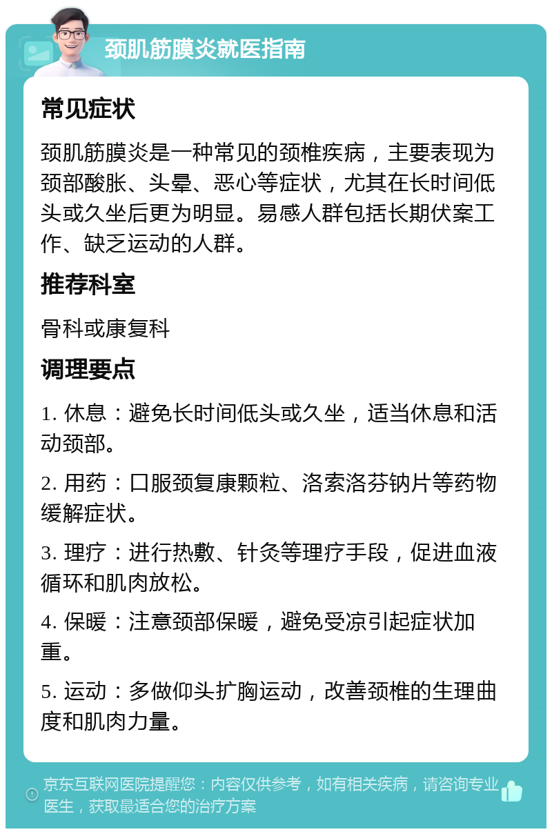 颈肌筋膜炎就医指南 常见症状 颈肌筋膜炎是一种常见的颈椎疾病，主要表现为颈部酸胀、头晕、恶心等症状，尤其在长时间低头或久坐后更为明显。易感人群包括长期伏案工作、缺乏运动的人群。 推荐科室 骨科或康复科 调理要点 1. 休息：避免长时间低头或久坐，适当休息和活动颈部。 2. 用药：口服颈复康颗粒、洛索洛芬钠片等药物缓解症状。 3. 理疗：进行热敷、针灸等理疗手段，促进血液循环和肌肉放松。 4. 保暖：注意颈部保暖，避免受凉引起症状加重。 5. 运动：多做仰头扩胸运动，改善颈椎的生理曲度和肌肉力量。