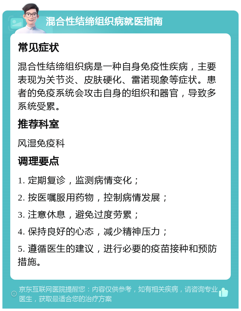 混合性结缔组织病就医指南 常见症状 混合性结缔组织病是一种自身免疫性疾病，主要表现为关节炎、皮肤硬化、雷诺现象等症状。患者的免疫系统会攻击自身的组织和器官，导致多系统受累。 推荐科室 风湿免疫科 调理要点 1. 定期复诊，监测病情变化； 2. 按医嘱服用药物，控制病情发展； 3. 注意休息，避免过度劳累； 4. 保持良好的心态，减少精神压力； 5. 遵循医生的建议，进行必要的疫苗接种和预防措施。