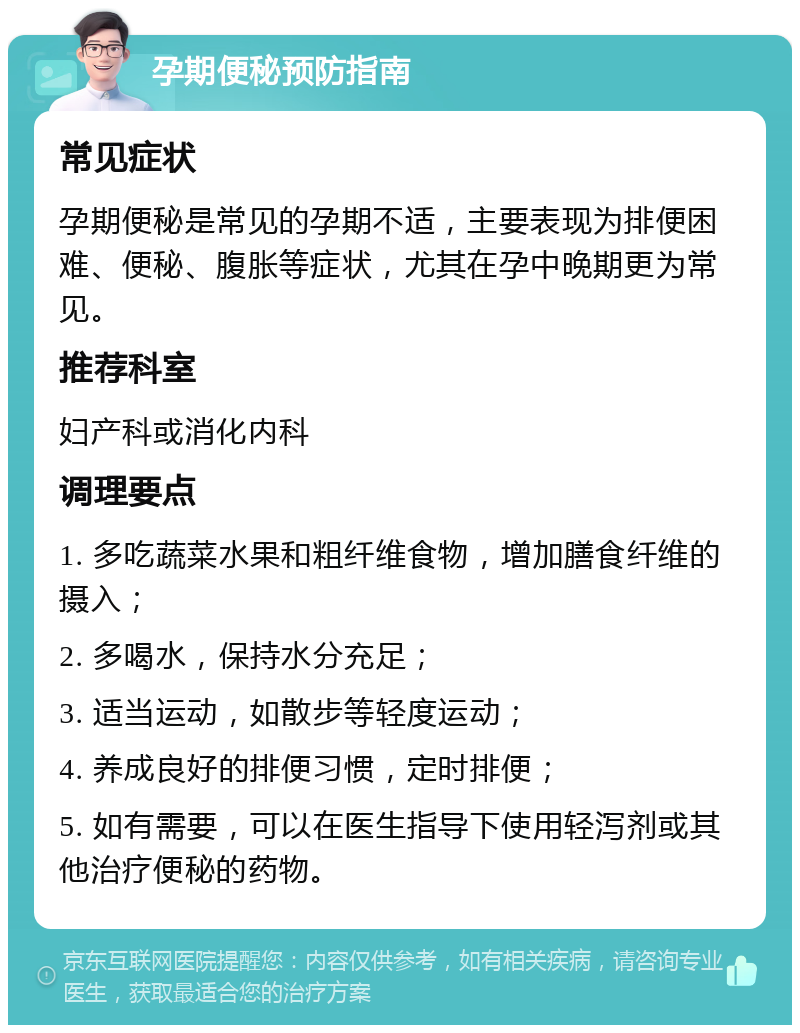 孕期便秘预防指南 常见症状 孕期便秘是常见的孕期不适，主要表现为排便困难、便秘、腹胀等症状，尤其在孕中晚期更为常见。 推荐科室 妇产科或消化内科 调理要点 1. 多吃蔬菜水果和粗纤维食物，增加膳食纤维的摄入； 2. 多喝水，保持水分充足； 3. 适当运动，如散步等轻度运动； 4. 养成良好的排便习惯，定时排便； 5. 如有需要，可以在医生指导下使用轻泻剂或其他治疗便秘的药物。