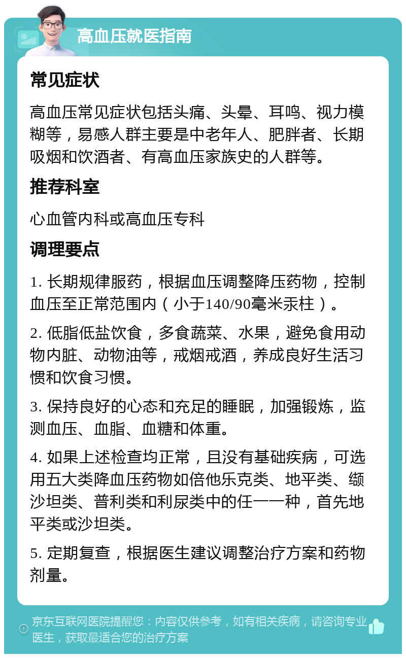 高血压就医指南 常见症状 高血压常见症状包括头痛、头晕、耳鸣、视力模糊等，易感人群主要是中老年人、肥胖者、长期吸烟和饮酒者、有高血压家族史的人群等。 推荐科室 心血管内科或高血压专科 调理要点 1. 长期规律服药，根据血压调整降压药物，控制血压至正常范围内（小于140/90毫米汞柱）。 2. 低脂低盐饮食，多食蔬菜、水果，避免食用动物内脏、动物油等，戒烟戒酒，养成良好生活习惯和饮食习惯。 3. 保持良好的心态和充足的睡眠，加强锻炼，监测血压、血脂、血糖和体重。 4. 如果上述检查均正常，且没有基础疾病，可选用五大类降血压药物如倍他乐克类、地平类、缬沙坦类、普利类和利尿类中的任一一种，首先地平类或沙坦类。 5. 定期复查，根据医生建议调整治疗方案和药物剂量。