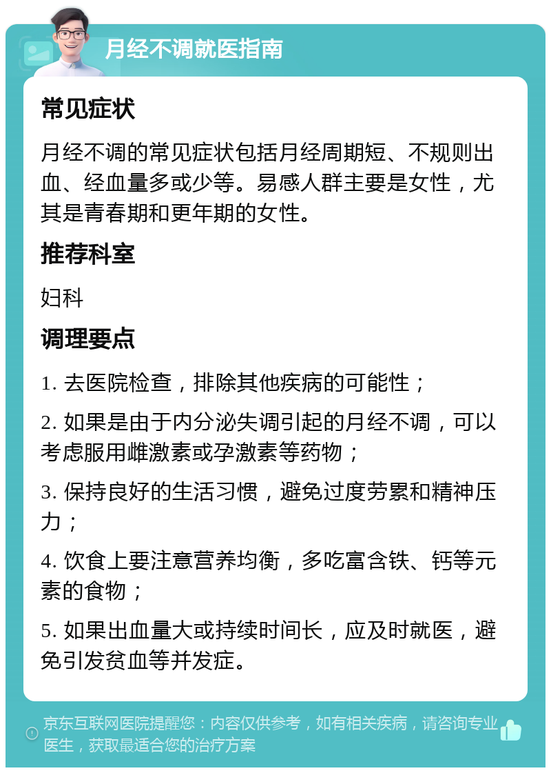 月经不调就医指南 常见症状 月经不调的常见症状包括月经周期短、不规则出血、经血量多或少等。易感人群主要是女性，尤其是青春期和更年期的女性。 推荐科室 妇科 调理要点 1. 去医院检查，排除其他疾病的可能性； 2. 如果是由于内分泌失调引起的月经不调，可以考虑服用雌激素或孕激素等药物； 3. 保持良好的生活习惯，避免过度劳累和精神压力； 4. 饮食上要注意营养均衡，多吃富含铁、钙等元素的食物； 5. 如果出血量大或持续时间长，应及时就医，避免引发贫血等并发症。