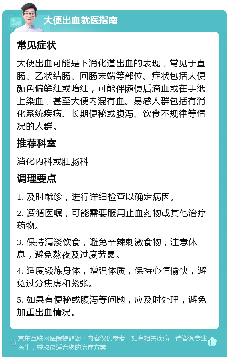 大便出血就医指南 常见症状 大便出血可能是下消化道出血的表现，常见于直肠、乙状结肠、回肠末端等部位。症状包括大便颜色偏鲜红或暗红，可能伴随便后滴血或在手纸上染血，甚至大便内混有血。易感人群包括有消化系统疾病、长期便秘或腹泻、饮食不规律等情况的人群。 推荐科室 消化内科或肛肠科 调理要点 1. 及时就诊，进行详细检查以确定病因。 2. 遵循医嘱，可能需要服用止血药物或其他治疗药物。 3. 保持清淡饮食，避免辛辣刺激食物，注意休息，避免熬夜及过度劳累。 4. 适度锻炼身体，增强体质，保持心情愉快，避免过分焦虑和紧张。 5. 如果有便秘或腹泻等问题，应及时处理，避免加重出血情况。