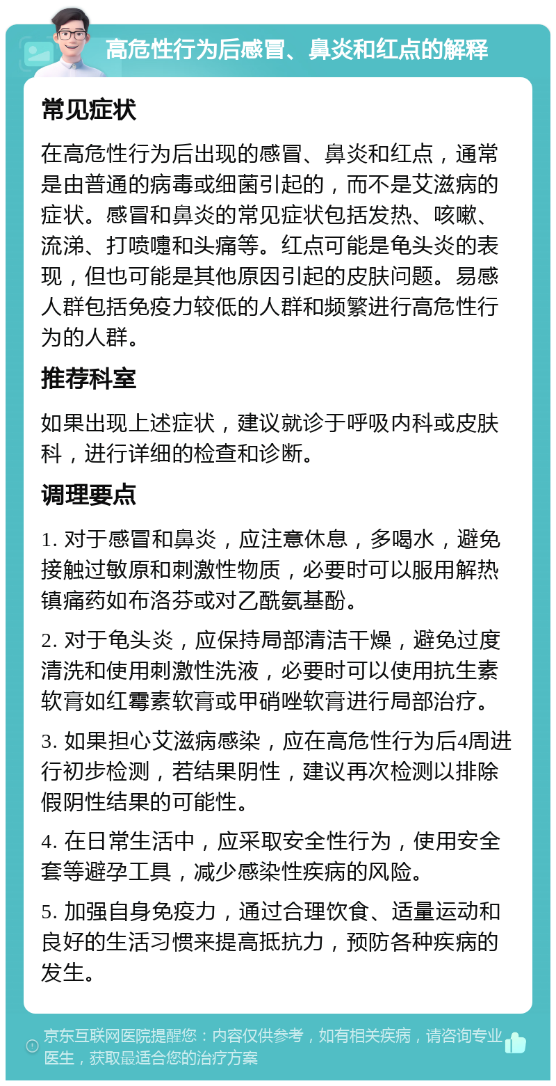 高危性行为后感冒、鼻炎和红点的解释 常见症状 在高危性行为后出现的感冒、鼻炎和红点，通常是由普通的病毒或细菌引起的，而不是艾滋病的症状。感冒和鼻炎的常见症状包括发热、咳嗽、流涕、打喷嚏和头痛等。红点可能是龟头炎的表现，但也可能是其他原因引起的皮肤问题。易感人群包括免疫力较低的人群和频繁进行高危性行为的人群。 推荐科室 如果出现上述症状，建议就诊于呼吸内科或皮肤科，进行详细的检查和诊断。 调理要点 1. 对于感冒和鼻炎，应注意休息，多喝水，避免接触过敏原和刺激性物质，必要时可以服用解热镇痛药如布洛芬或对乙酰氨基酚。 2. 对于龟头炎，应保持局部清洁干燥，避免过度清洗和使用刺激性洗液，必要时可以使用抗生素软膏如红霉素软膏或甲硝唑软膏进行局部治疗。 3. 如果担心艾滋病感染，应在高危性行为后4周进行初步检测，若结果阴性，建议再次检测以排除假阴性结果的可能性。 4. 在日常生活中，应采取安全性行为，使用安全套等避孕工具，减少感染性疾病的风险。 5. 加强自身免疫力，通过合理饮食、适量运动和良好的生活习惯来提高抵抗力，预防各种疾病的发生。