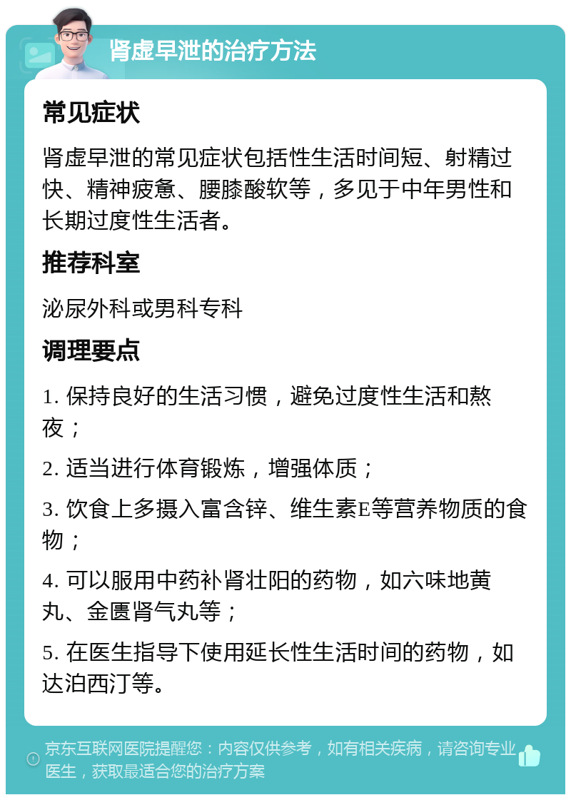 肾虚早泄的治疗方法 常见症状 肾虚早泄的常见症状包括性生活时间短、射精过快、精神疲惫、腰膝酸软等，多见于中年男性和长期过度性生活者。 推荐科室 泌尿外科或男科专科 调理要点 1. 保持良好的生活习惯，避免过度性生活和熬夜； 2. 适当进行体育锻炼，增强体质； 3. 饮食上多摄入富含锌、维生素E等营养物质的食物； 4. 可以服用中药补肾壮阳的药物，如六味地黄丸、金匮肾气丸等； 5. 在医生指导下使用延长性生活时间的药物，如达泊西汀等。