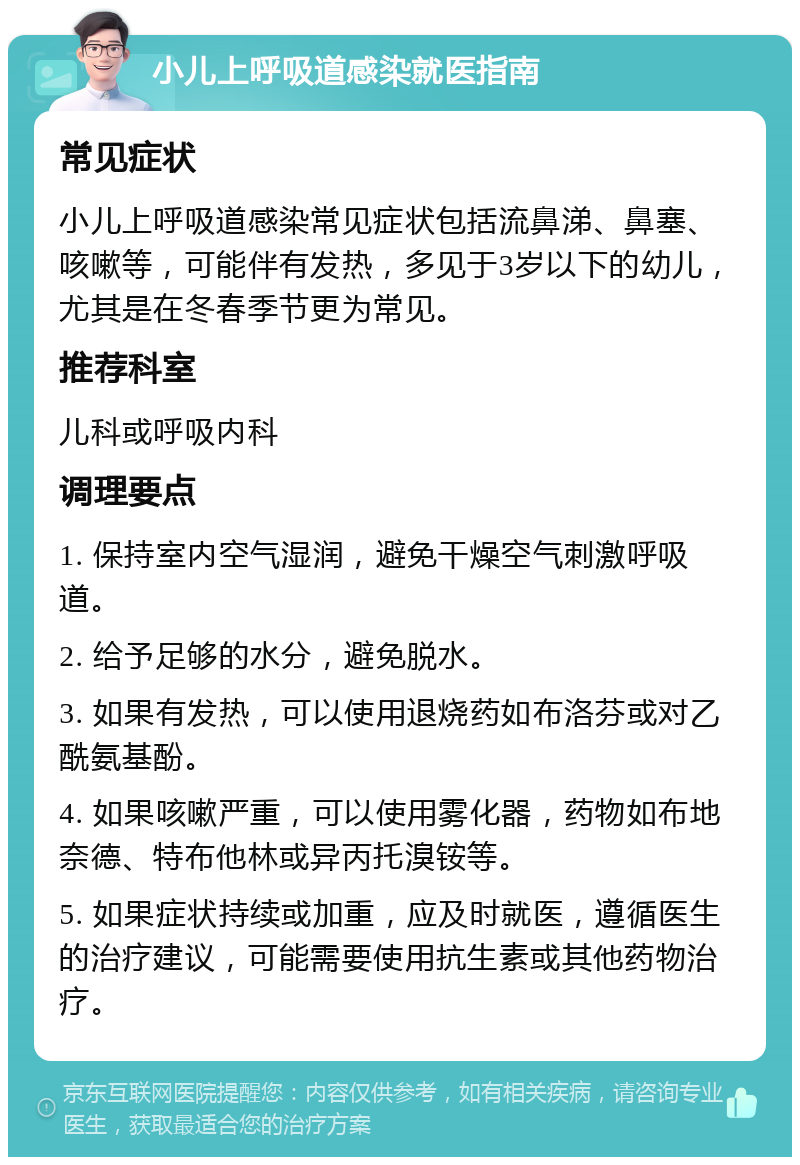 小儿上呼吸道感染就医指南 常见症状 小儿上呼吸道感染常见症状包括流鼻涕、鼻塞、咳嗽等，可能伴有发热，多见于3岁以下的幼儿，尤其是在冬春季节更为常见。 推荐科室 儿科或呼吸内科 调理要点 1. 保持室内空气湿润，避免干燥空气刺激呼吸道。 2. 给予足够的水分，避免脱水。 3. 如果有发热，可以使用退烧药如布洛芬或对乙酰氨基酚。 4. 如果咳嗽严重，可以使用雾化器，药物如布地奈德、特布他林或异丙托溴铵等。 5. 如果症状持续或加重，应及时就医，遵循医生的治疗建议，可能需要使用抗生素或其他药物治疗。