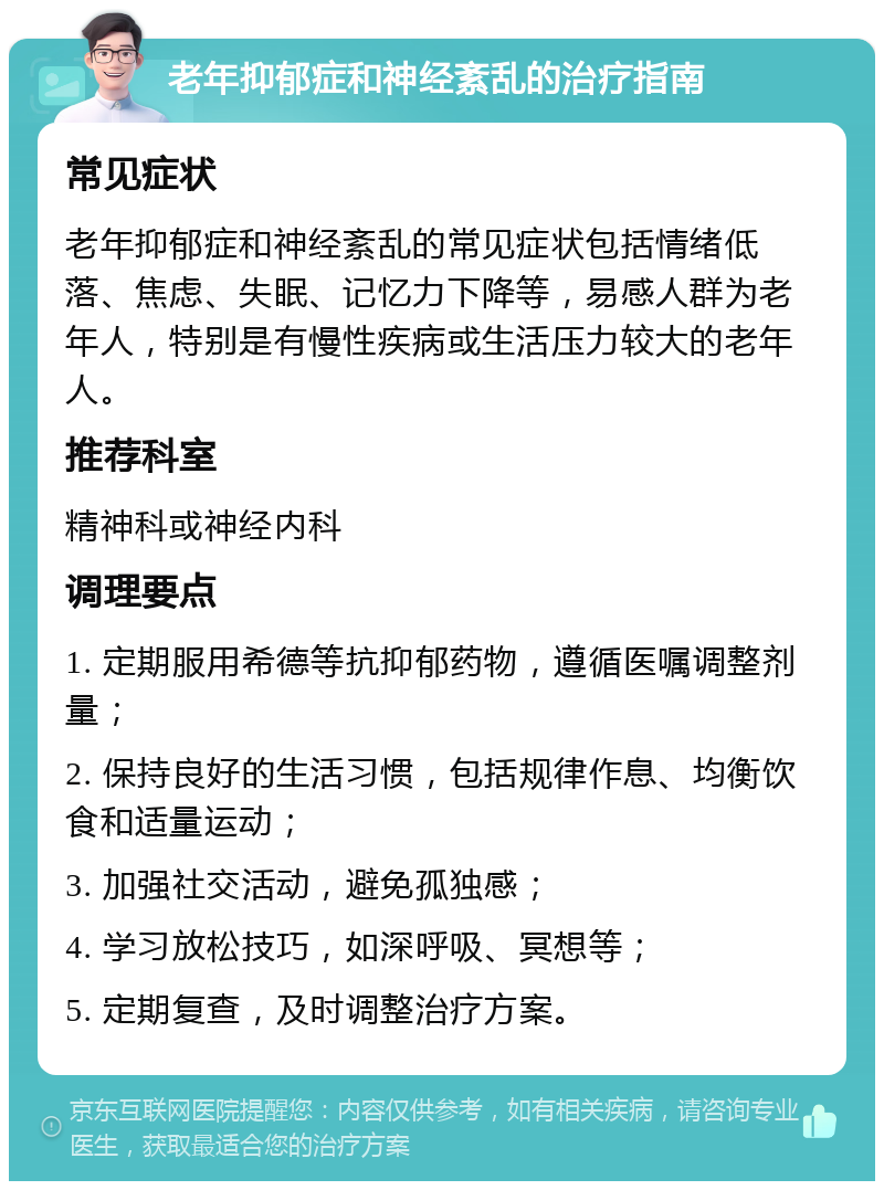 老年抑郁症和神经紊乱的治疗指南 常见症状 老年抑郁症和神经紊乱的常见症状包括情绪低落、焦虑、失眠、记忆力下降等，易感人群为老年人，特别是有慢性疾病或生活压力较大的老年人。 推荐科室 精神科或神经内科 调理要点 1. 定期服用希德等抗抑郁药物，遵循医嘱调整剂量； 2. 保持良好的生活习惯，包括规律作息、均衡饮食和适量运动； 3. 加强社交活动，避免孤独感； 4. 学习放松技巧，如深呼吸、冥想等； 5. 定期复查，及时调整治疗方案。