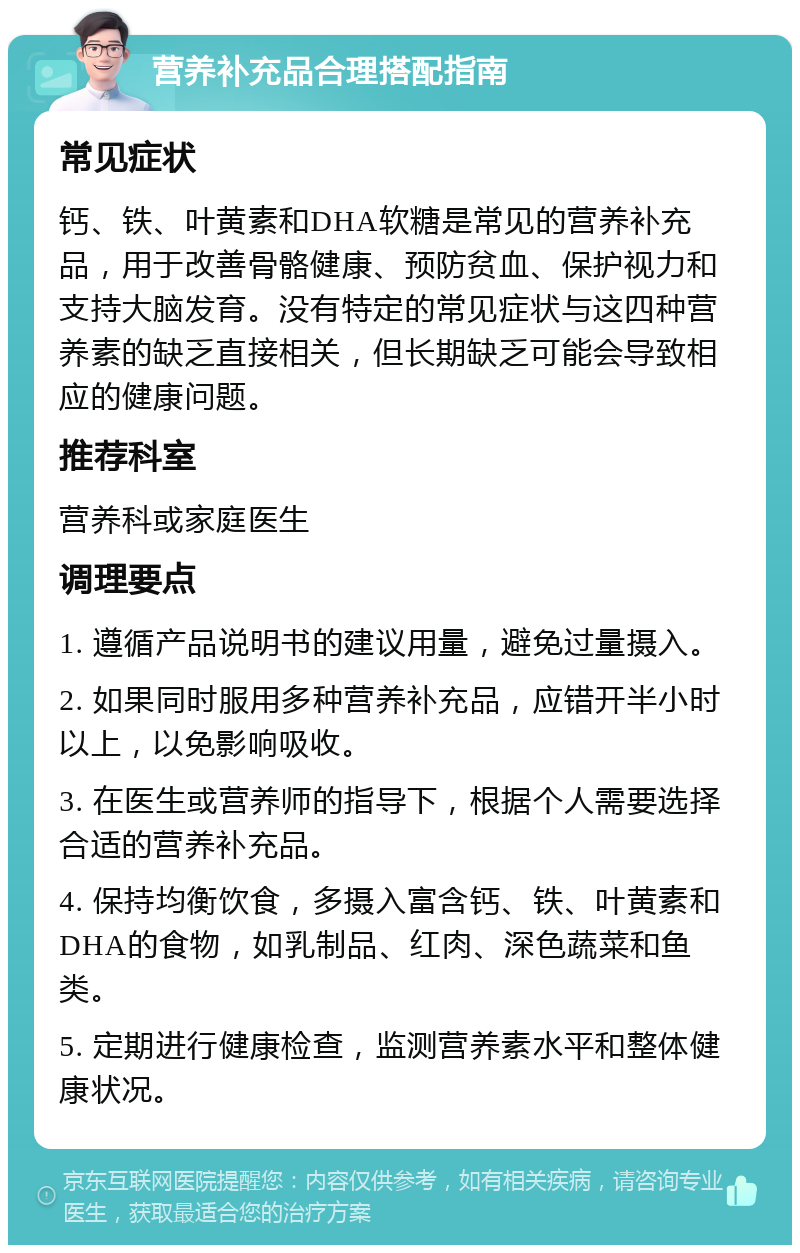 营养补充品合理搭配指南 常见症状 钙、铁、叶黄素和DHA软糖是常见的营养补充品，用于改善骨骼健康、预防贫血、保护视力和支持大脑发育。没有特定的常见症状与这四种营养素的缺乏直接相关，但长期缺乏可能会导致相应的健康问题。 推荐科室 营养科或家庭医生 调理要点 1. 遵循产品说明书的建议用量，避免过量摄入。 2. 如果同时服用多种营养补充品，应错开半小时以上，以免影响吸收。 3. 在医生或营养师的指导下，根据个人需要选择合适的营养补充品。 4. 保持均衡饮食，多摄入富含钙、铁、叶黄素和DHA的食物，如乳制品、红肉、深色蔬菜和鱼类。 5. 定期进行健康检查，监测营养素水平和整体健康状况。