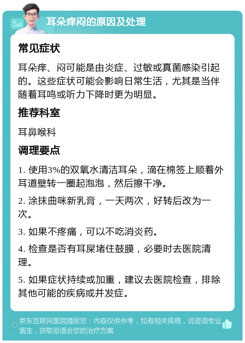 耳朵痒闷的原因及处理 常见症状 耳朵痒、闷可能是由炎症、过敏或真菌感染引起的。这些症状可能会影响日常生活，尤其是当伴随着耳鸣或听力下降时更为明显。 推荐科室 耳鼻喉科 调理要点 1. 使用3%的双氧水清洁耳朵，滴在棉签上顺着外耳道壁转一圈起泡泡，然后擦干净。 2. 涂抹曲咪新乳膏，一天两次，好转后改为一次。 3. 如果不疼痛，可以不吃消炎药。 4. 检查是否有耳屎堵住鼓膜，必要时去医院清理。 5. 如果症状持续或加重，建议去医院检查，排除其他可能的疾病或并发症。